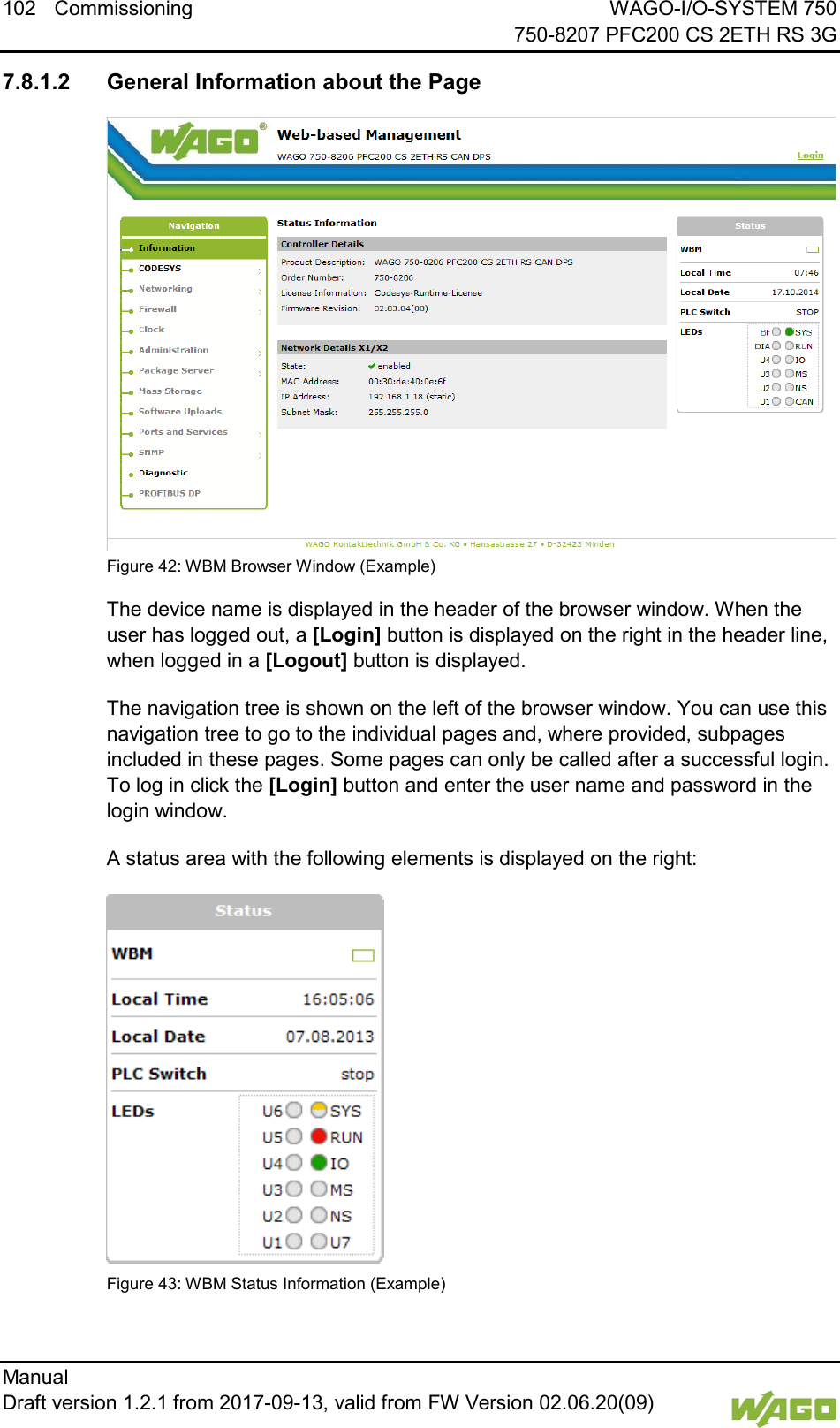 102 Commissioning WAGO-I/O-SYSTEM 750     750-8207 PFC200 CS 2ETH RS 3G Manual   Draft version 1.2.1 from 2017-09-13, valid from FW Version 02.06.20(09)     7.8.1.2 General Information about the Page  Figure 42: WBM Browser Window (Example) The device name is displayed in the header of the browser window. When the user has logged out, a [Login] button is displayed on the right in the header line, when logged in a [Logout] button is displayed. The navigation tree is shown on the left of the browser window. You can use this navigation tree to go to the individual pages and, where provided, subpages included in these pages. Some pages can only be called after a successful login. To log in click the [Login] button and enter the user name and password in the login window. A status area with the following elements is displayed on the right:  Figure 43: WBM Status Information (Example) 