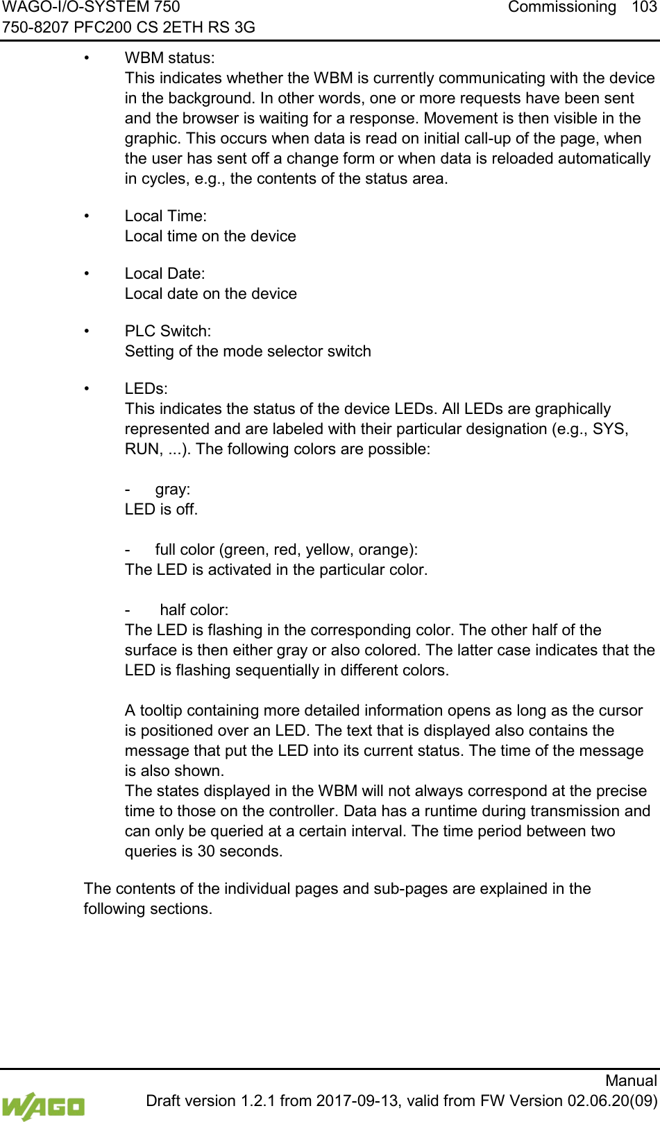 WAGO-I/O-SYSTEM 750 Commissioning 103 750-8207 PFC200 CS 2ETH RS 3G      Manual  Draft version 1.2.1 from 2017-09-13, valid from FW Version 02.06.20(09) &bull; WBM status:  This indicates whether the WBM is currently communicating with the device in the background. In other words, one or more requests have been sent and the browser is waiting for a response. Movement is then visible in the graphic. This occurs when data is read on initial call-up of the page, when the user has sent off a change form or when data is reloaded automatically in cycles, e.g., the contents of the status area. &bull; Local Time:  Local time on the device &bull; Local Date:  Local date on the device &bull; PLC Switch:  Setting of the mode selector switch &bull; LEDs:  This indicates the status of the device LEDs. All LEDs are graphically represented and are labeled with their particular designation (e.g., SYS, RUN, ...). The following colors are possible:   -  gray:  LED is off.   -  full color (green, red, yellow, orange):  The LED is activated in the particular color.    -   half color:  The LED is flashing in the corresponding color. The other half of the surface is then either gray or also colored. The latter case indicates that the LED is flashing sequentially in different colors.  A tooltip containing more detailed information opens as long as the cursor is positioned over an LED. The text that is displayed also contains the message that put the LED into its current status. The time of the message is also shown. The states displayed in the WBM will not always correspond at the precise time to those on the controller. Data has a runtime during transmission and can only be queried at a certain interval. The time period between two queries is 30 seconds. The contents of the individual pages and sub-pages are explained in the following sections.  