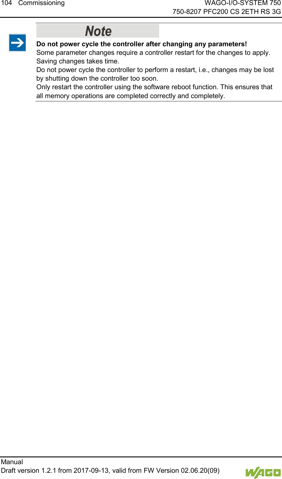104 Commissioning WAGO-I/O-SYSTEM 750     750-8207 PFC200 CS 2ETH RS 3G Manual   Draft version 1.2.1 from 2017-09-13, valid from FW Version 02.06.20(09)      Do not power cycle the controller after changing any parameters! Some parameter changes require a controller restart for the changes to apply. Saving changes takes time.  Do not power cycle the controller to perform a restart, i.e., changes may be lost by shutting down the controller too soon.  Only restart the controller using the software reboot function. This ensures that all memory operations are completed correctly and completely.      