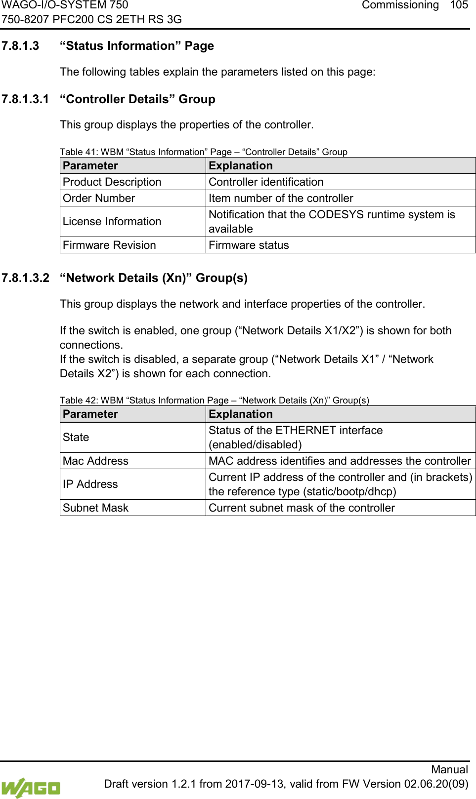 WAGO-I/O-SYSTEM 750 Commissioning 105 750-8207 PFC200 CS 2ETH RS 3G      Manual  Draft version 1.2.1 from 2017-09-13, valid from FW Version 02.06.20(09)  7.8.1.3 &ldquo;Status Information&rdquo; Page The following tables explain the parameters listed on this page: 7.8.1.3.1 &ldquo;Controller Details&rdquo; Group This group displays the properties of the controller. Table 41: WBM &ldquo;Status Information&rdquo; Page &ndash; &ldquo;Controller Details&rdquo; Group Parameter Explanation Product Description Controller identification Order Number Item number of the controller License Information Notification that the CODESYS runtime system is available Firmware Revision Firmware status  7.8.1.3.2 &ldquo;Network Details (Xn)&rdquo; Group(s) This group displays the network and interface properties of the controller. If the switch is enabled, one group (&ldquo;Network Details X1/X2&rdquo;) is shown for both connections.  If the switch is disabled, a separate group (&ldquo;Network Details X1&rdquo; / &ldquo;Network Details X2&rdquo;) is shown for each connection. Table 42: WBM &ldquo;Status Information Page &ndash; &ldquo;Network Details (Xn)&rdquo; Group(s) Parameter Explanation State Status of the ETHERNET interface (enabled/disabled) Mac Address MAC address identifies and addresses the controller IP Address Current IP address of the controller and (in brackets) the reference type (static/bootp/dhcp) Subnet Mask Current subnet mask of the controller      