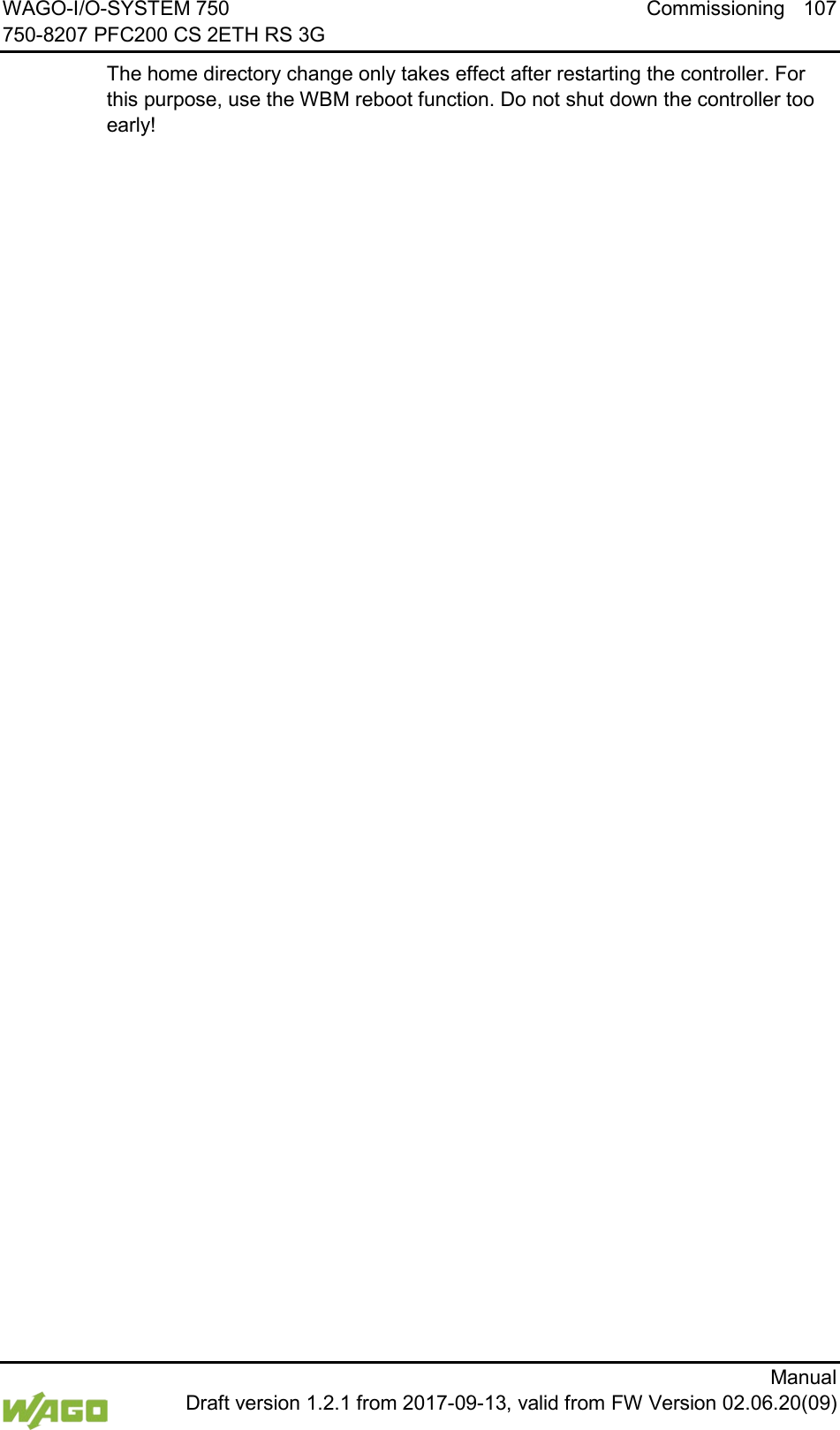 WAGO-I/O-SYSTEM 750 Commissioning 107 750-8207 PFC200 CS 2ETH RS 3G      Manual  Draft version 1.2.1 from 2017-09-13, valid from FW Version 02.06.20(09) The home directory change only takes effect after restarting the controller. For this purpose, use the WBM reboot function. Do not shut down the controller too early!     