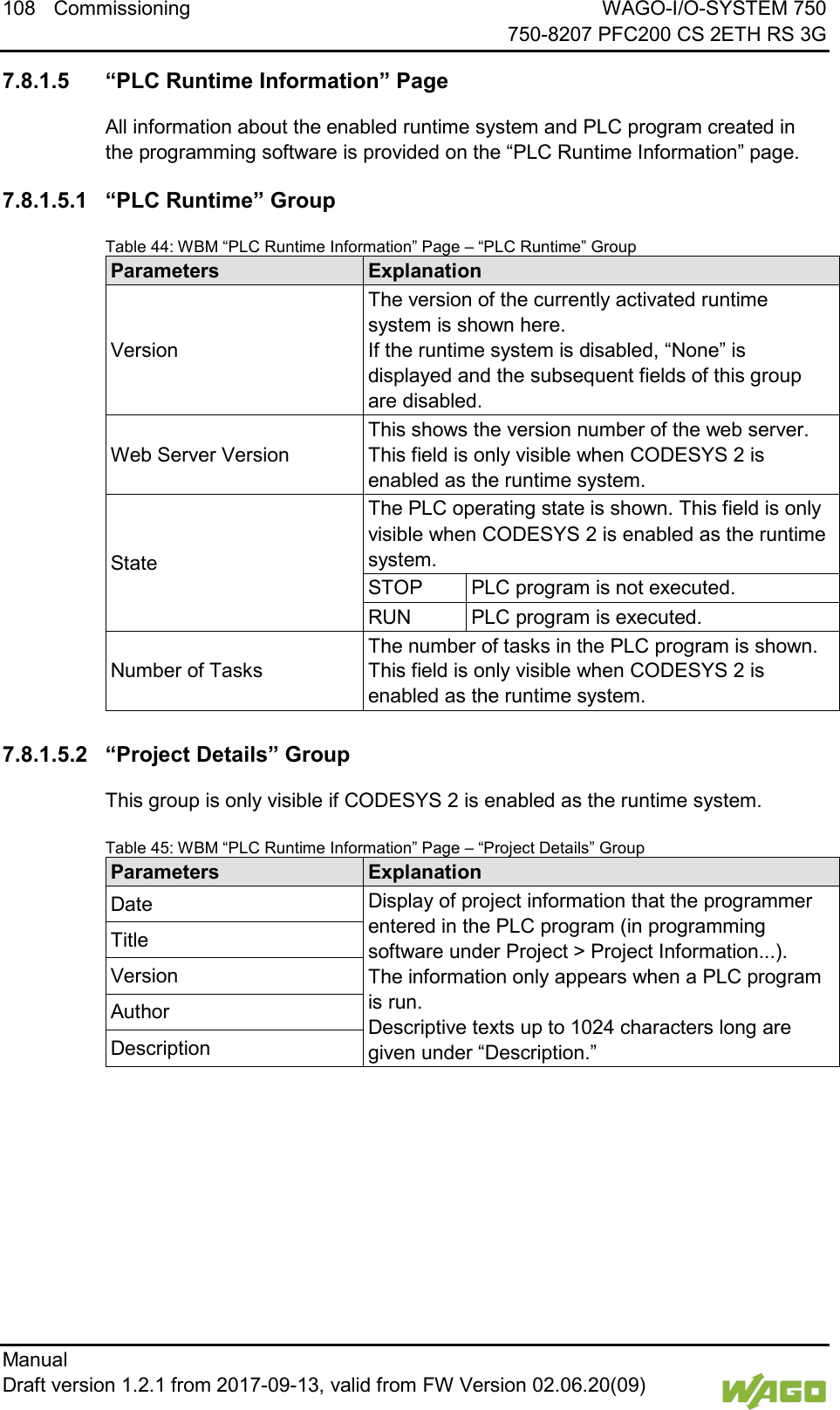108 Commissioning WAGO-I/O-SYSTEM 750     750-8207 PFC200 CS 2ETH RS 3G Manual   Draft version 1.2.1 from 2017-09-13, valid from FW Version 02.06.20(09)    7.8.1.5 &ldquo;PLC Runtime Information&rdquo; Page All information about the enabled runtime system and PLC program created in the programming software is provided on the &ldquo;PLC Runtime Information&rdquo; page. 7.8.1.5.1 &ldquo;PLC Runtime&rdquo; Group Table 44: WBM &ldquo;PLC Runtime Information&rdquo; Page &ndash; &ldquo;PLC Runtime&rdquo; Group Parameters Explanation Version The version of the currently activated runtime system is shown here.  If the runtime system is disabled, &ldquo;None&rdquo; is displayed and the subsequent fields of this group are disabled. Web Server Version This shows the version number of the web server. This field is only visible when CODESYS 2 is enabled as the runtime system. State The PLC operating state is shown. This field is only visible when CODESYS 2 is enabled as the runtime system. STOP PLC program is not executed. RUN PLC program is executed. Number of Tasks The number of tasks in the PLC program is shown. This field is only visible when CODESYS 2 is enabled as the runtime system.  7.8.1.5.2 &ldquo;Project Details&rdquo; Group This group is only visible if CODESYS 2 is enabled as the runtime system. Table 45: WBM &ldquo;PLC Runtime Information&rdquo; Page &ndash; &ldquo;Project Details&rdquo; Group Parameters Explanation Date Display of project information that the programmer entered in the PLC program (in programming software under Project > Project Information...). The information only appears when a PLC program is run.  Descriptive texts up to 1024 characters long are given under &ldquo;Description.&rdquo; Title Version Author Description     