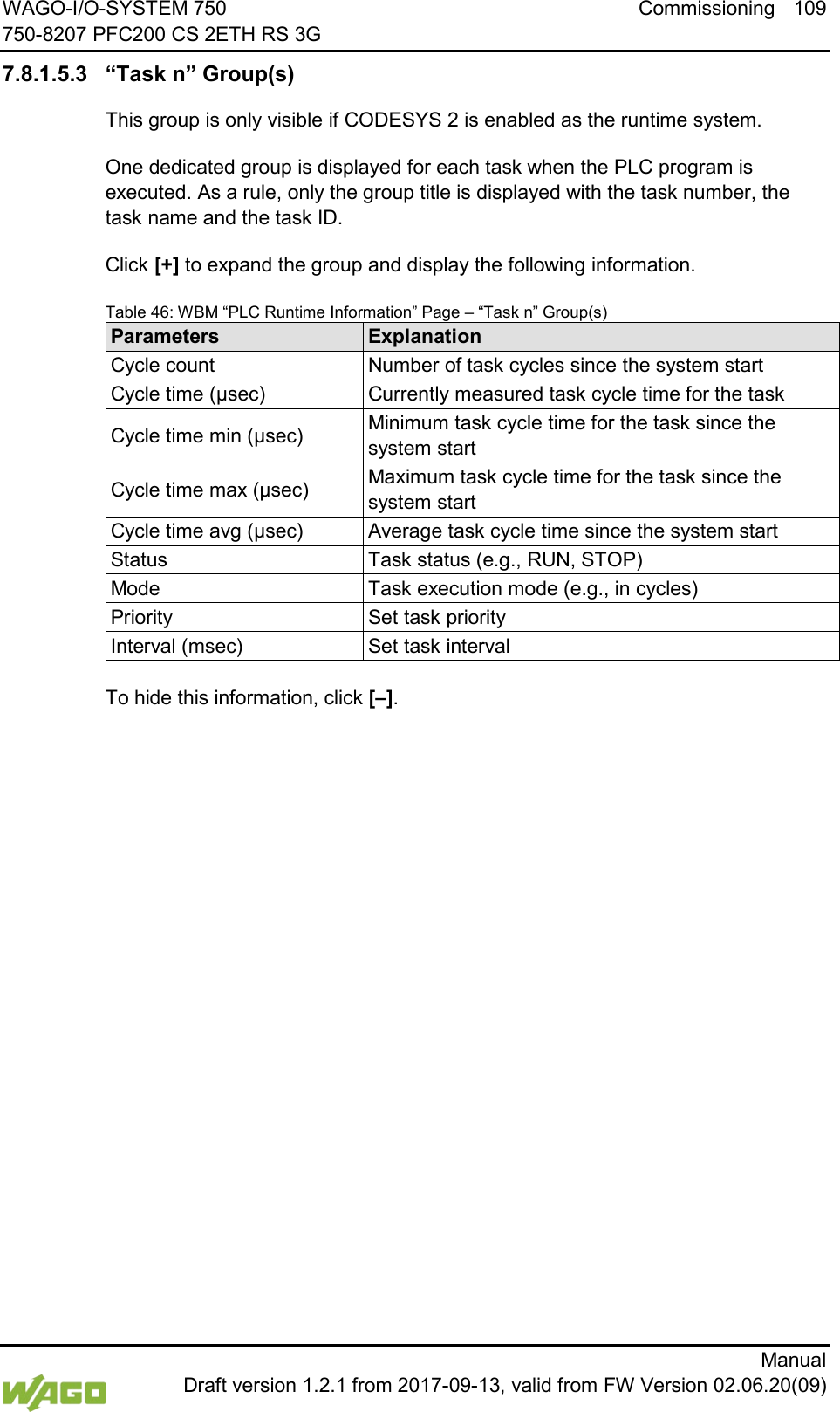 WAGO-I/O-SYSTEM 750 Commissioning 109 750-8207 PFC200 CS 2ETH RS 3G      Manual  Draft version 1.2.1 from 2017-09-13, valid from FW Version 02.06.20(09) 7.8.1.5.3 &ldquo;Task n&rdquo; Group(s) This group is only visible if CODESYS 2 is enabled as the runtime system. One dedicated group is displayed for each task when the PLC program is executed. As a rule, only the group title is displayed with the task number, the task name and the task ID. Click [+] to expand the group and display the following information. Table 46: WBM &ldquo;PLC Runtime Information&rdquo; Page &ndash; &ldquo;Task n&rdquo; Group(s) Parameters Explanation Cycle count Number of task cycles since the system start Cycle time (&micro;sec) Currently measured task cycle time for the task Cycle time min (&micro;sec) Minimum task cycle time for the task since the system start Cycle time max (&micro;sec) Maximum task cycle time for the task since the system start Cycle time avg (&micro;sec) Average task cycle time since the system start Status Task status (e.g., RUN, STOP) Mode Task execution mode (e.g., in cycles) Priority Set task priority Interval (msec) Set task interval  To hide this information, click [&ndash;].     
