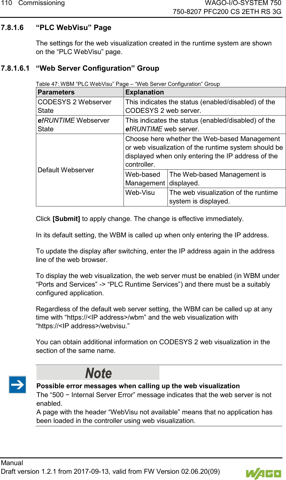 110 Commissioning WAGO-I/O-SYSTEM 750     750-8207 PFC200 CS 2ETH RS 3G Manual   Draft version 1.2.1 from 2017-09-13, valid from FW Version 02.06.20(09)    7.8.1.6 &ldquo;PLC WebVisu&rdquo; Page The settings for the web visualization created in the runtime system are shown on the &ldquo;PLC WebVisu&rdquo; page. 7.8.1.6.1 &ldquo;Web Server Configuration&rdquo; Group Table 47: WBM &ldquo;PLC WebVisu&rdquo; Page &ndash; &ldquo;Web Server Configuration&rdquo; Group Parameters Explanation CODESYS 2 Webserver State This indicates the status (enabled/disabled) of the CODESYS 2 web server. e!RUNTIME Webserver State This indicates the status (enabled/disabled) of the e!RUNTIME web server. Default Webserver Choose here whether the Web-based Management or web visualization of the runtime system should be displayed when only entering the IP address of the controller. Web-based Management The Web-based Management is displayed. Web-Visu The web visualization of the runtime system is displayed.  Click [Submit] to apply change. The change is effective immediately. In its default setting, the WBM is called up when only entering the IP address. To update the display after switching, enter the IP address again in the address line of the web browser. To display the web visualization, the web server must be enabled (in WBM under &ldquo;Ports and Services&rdquo; -> &ldquo;PLC Runtime Services&rdquo;) and there must be a suitably configured application. Regardless of the default web server setting, the WBM can be called up at any time with &ldquo;https://<IP address>/wbm&rdquo; and the web visualization with &ldquo;https://<IP address>/webvisu.&rdquo; You can obtain additional information on CODESYS 2 web visualization in the section of the same name.    Possible error messages when calling up the web visualization The &ldquo;500 &minus; Internal Server Error&rdquo; message indicates that the web server is not enabled.  A page with the header &ldquo;WebVisu not available&rdquo; means that no application has been loaded in the controller using web visualization.      