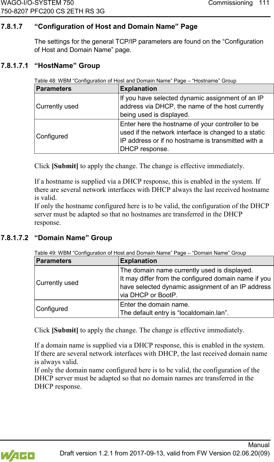 WAGO-I/O-SYSTEM 750 Commissioning 111 750-8207 PFC200 CS 2ETH RS 3G      Manual  Draft version 1.2.1 from 2017-09-13, valid from FW Version 02.06.20(09)  7.8.1.7 &ldquo;Configuration of Host and Domain Name&rdquo; Page The settings for the general TCP/IP parameters are found on the &ldquo;Configuration of Host and Domain Name&rdquo; page. 7.8.1.7.1 &ldquo;HostName&rdquo; Group Table 48: WBM &ldquo;Configuration of Host and Domain Name&rdquo; Page &ndash; &ldquo;Hostname&rdquo; Group Parameters Explanation Currently used If you have selected dynamic assignment of an IP address via DHCP, the name of the host currently being used is displayed. Configured Enter here the hostname of your controller to be used if the network interface is changed to a static IP address or if no hostname is transmitted with a DHCP response.  Click [Submit] to apply the change. The change is effective immediately. If a hostname is supplied via a DHCP response, this is enabled in the system. If there are several network interfaces with DHCP always the last received hostname is valid.  If only the hostname configured here is to be valid, the configuration of the DHCP server must be adapted so that no hostnames are transferred in the DHCP response. 7.8.1.7.2 &ldquo;Domain Name&rdquo; Group Table 49: WBM &ldquo;Configuration of Host and Domain Name&rdquo; Page &ndash; &ldquo;Domain Name&rdquo; Group Parameters Explanation Currently used The domain name currently used is displayed.  It may differ from the configured domain name if you have selected dynamic assignment of an IP address via DHCP or BootP. Configured Enter the domain name.  The default entry is &ldquo;localdomain.lan&rdquo;.  Click [Submit] to apply the change. The change is effective immediately. If a domain name is supplied via a DHCP response, this is enabled in the system. If there are several network interfaces with DHCP, the last received domain name is always valid.  If only the domain name configured here is to be valid, the configuration of the DHCP server must be adapted so that no domain names are transferred in the DHCP response.     