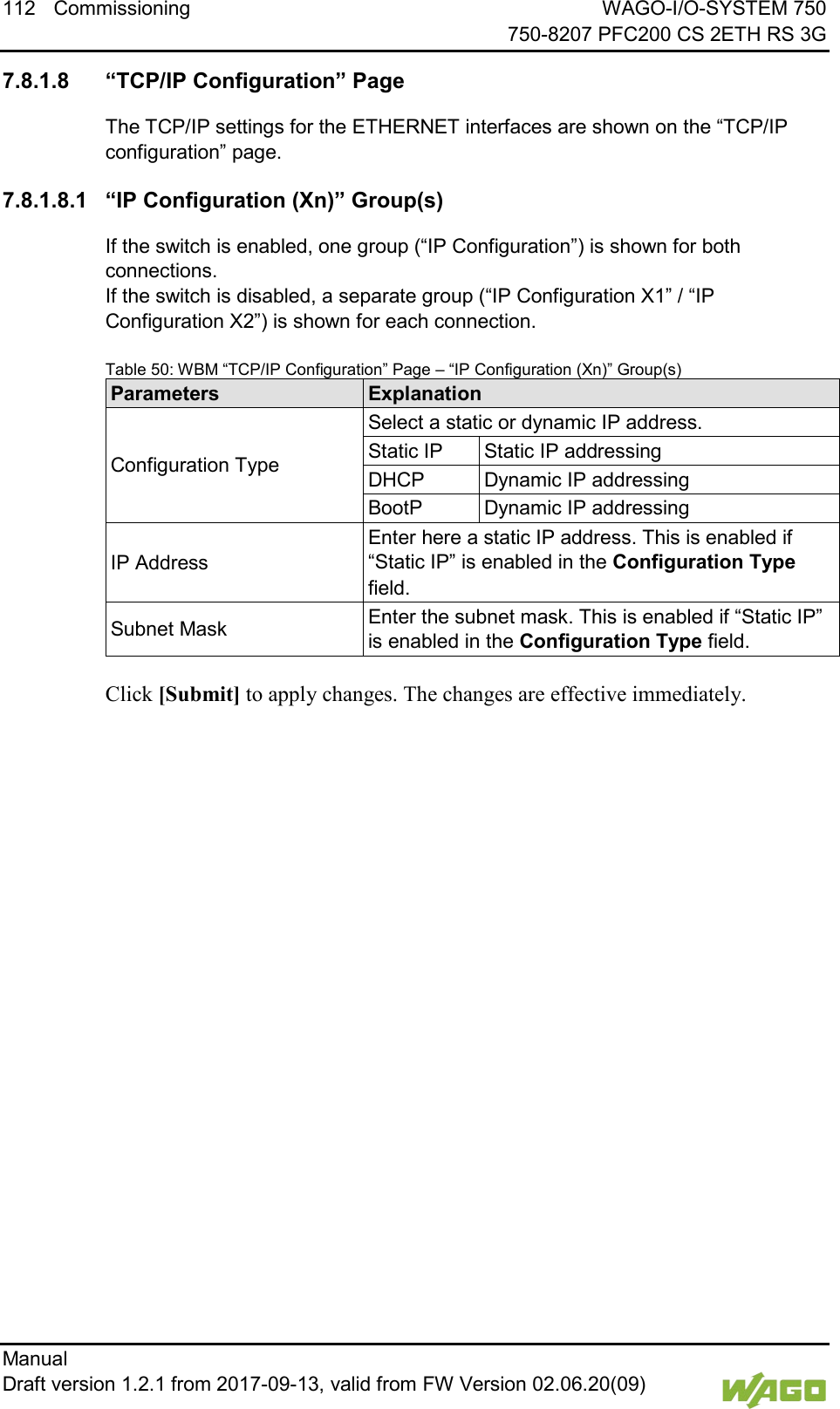 112 Commissioning WAGO-I/O-SYSTEM 750     750-8207 PFC200 CS 2ETH RS 3G Manual   Draft version 1.2.1 from 2017-09-13, valid from FW Version 02.06.20(09)   </dg_  7.8.1.8 &ldquo;TCP/IP Configuration&rdquo; Page The TCP/IP settings for the ETHERNET interfaces are shown on the &ldquo;TCP/IP configuration&rdquo; page. 7.8.1.8.1 &ldquo;IP Configuration (Xn)&rdquo; Group(s) If the switch is enabled, one group (&ldquo;IP Configuration&rdquo;) is shown for both connections.  If the switch is disabled, a separate group (&ldquo;IP Configuration X1&rdquo; / &ldquo;IP Configuration X2&rdquo;) is shown for each connection. Table 50: WBM &ldquo;TCP/IP Configuration&rdquo; Page &ndash; &ldquo;IP Configuration (Xn)&rdquo; Group(s) Parameters Explanation Configuration Type Select a static or dynamic IP address. Static IP Static IP addressing DHCP Dynamic IP addressing BootP Dynamic IP addressing IP Address Enter here a static IP address. This is enabled if &ldquo;Static IP&rdquo; is enabled in the Configuration Type field. Subnet Mask Enter the subnet mask. This is enabled if &ldquo;Static IP&rdquo; is enabled in the Configuration Type field.  Click [Submit] to apply changes. The changes are effective immediately.    