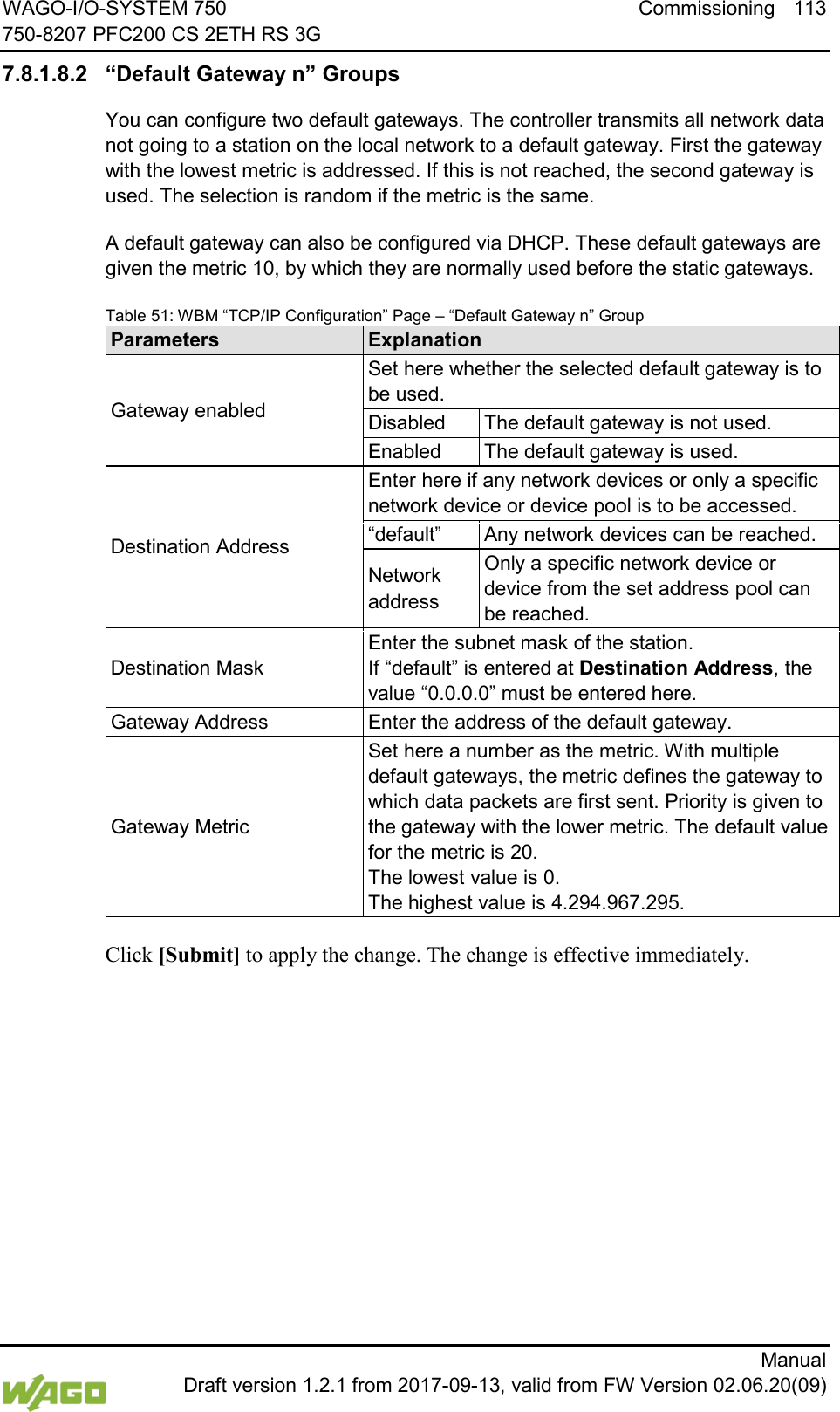 WAGO-I/O-SYSTEM 750 Commissioning 113 750-8207 PFC200 CS 2ETH RS 3G      Manual  Draft version 1.2.1 from 2017-09-13, valid from FW Version 02.06.20(09) 7.8.1.8.2 &ldquo;Default Gateway n&rdquo; Groups You can configure two default gateways. The controller transmits all network data not going to a station on the local network to a default gateway. First the gateway with the lowest metric is addressed. If this is not reached, the second gateway is used. The selection is random if the metric is the same. A default gateway can also be configured via DHCP. These default gateways are given the metric 10, by which they are normally used before the static gateways. Table 51: WBM &ldquo;TCP/IP Configuration&rdquo; Page &ndash; &ldquo;Default Gateway n&rdquo; Group Parameters Explanation Gateway enabled Set here whether the selected default gateway is to be used. Disabled The default gateway is not used. Enabled The default gateway is used. Destination Address Enter here if any network devices or only a specific network device or device pool is to be accessed. &ldquo;default&rdquo; Any network devices can be reached. Network address Only a specific network device or device from the set address pool can be reached. Destination Mask Enter the subnet mask of the station.  If &ldquo;default&rdquo; is entered at Destination Address, the value &ldquo;0.0.0.0&rdquo; must be entered here. Gateway Address Enter the address of the default gateway. Gateway Metric Set here a number as the metric. With multiple default gateways, the metric defines the gateway to which data packets are first sent. Priority is given to the gateway with the lower metric. The default value for the metric is 20.  The lowest value is 0. The highest value is 4.294.967.295.  Click [Submit] to apply the change. The change is effective immediately.    