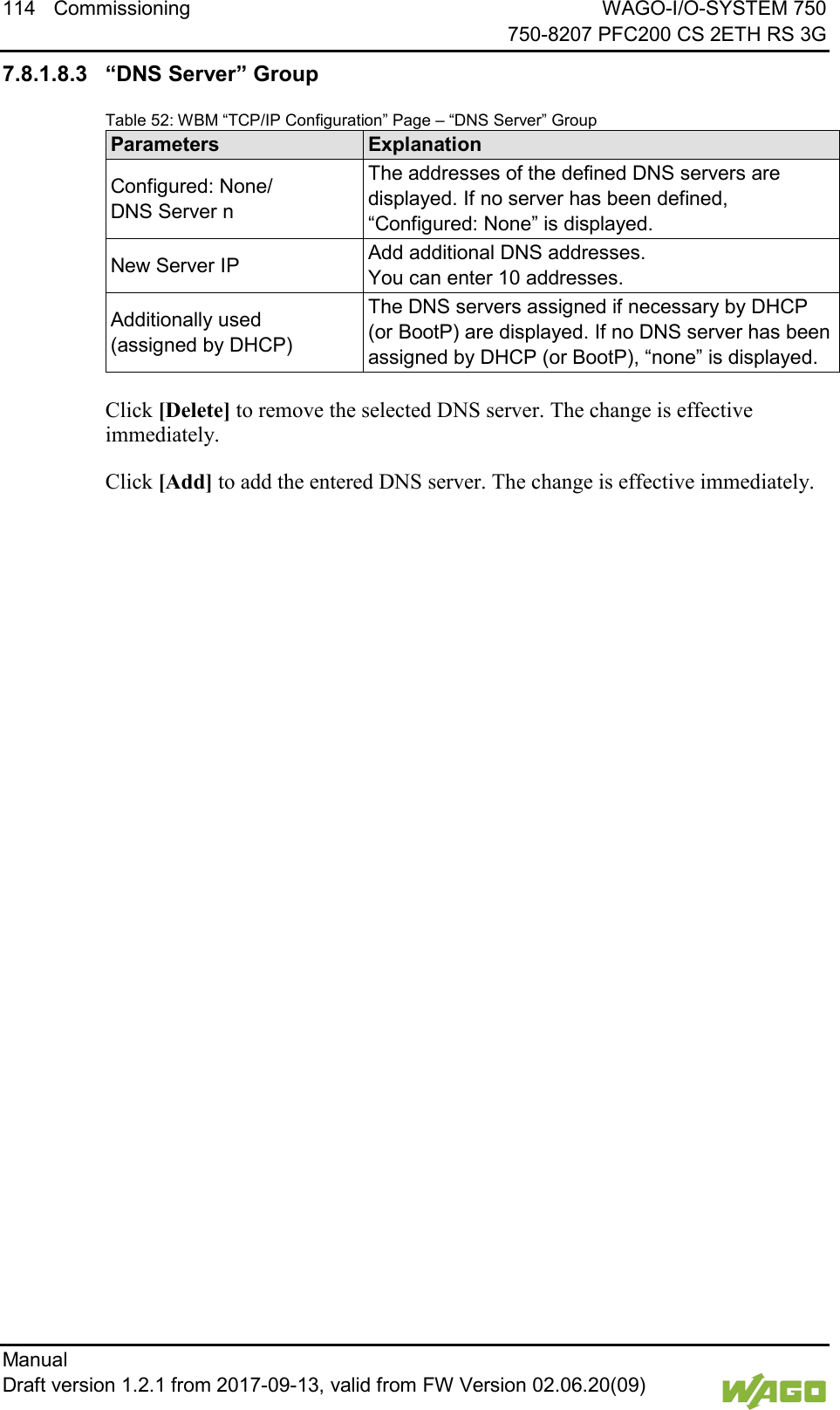 114 Commissioning WAGO-I/O-SYSTEM 750     750-8207 PFC200 CS 2ETH RS 3G Manual   Draft version 1.2.1 from 2017-09-13, valid from FW Version 02.06.20(09)   7.8.1.8.3 &ldquo;DNS Server&rdquo; Group Table 52: WBM &ldquo;TCP/IP Configuration&rdquo; Page &ndash; &ldquo;DNS Server&rdquo; Group Parameters Explanation Configured: None/  DNS Server n The addresses of the defined DNS servers are displayed. If no server has been defined, &ldquo;Configured: None&rdquo; is displayed. New Server IP Add additional DNS addresses.  You can enter 10 addresses. Additionally used  (assigned by DHCP) The DNS servers assigned if necessary by DHCP (or BootP) are displayed. If no DNS server has been assigned by DHCP (or BootP), &ldquo;none&rdquo; is displayed.  Click [Delete] to remove the selected DNS server. The change is effective immediately. Click [Add] to add the entered DNS server. The change is effective immediately.     