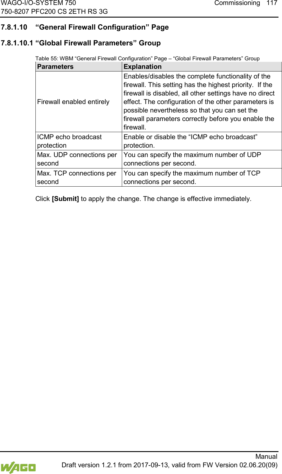 WAGO-I/O-SYSTEM 750 Commissioning 117 750-8207 PFC200 CS 2ETH RS 3G      Manual  Draft version 1.2.1 from 2017-09-13, valid from FW Version 02.06.20(09)  7.8.1.10 &ldquo;General Firewall Configuration&rdquo; Page 7.8.1.10.1 &ldquo;Global Firewall Parameters&rdquo; Group Table 55: WBM &ldquo;General Firewall Configuration&rdquo; Page &ndash; &ldquo;Global Firewall Parameters&rdquo; Group Parameters Explanation Firewall enabled entirely Enables/disables the complete functionality of the firewall. This setting has the highest priority.  If the firewall is disabled, all other settings have no direct effect. The configuration of the other parameters is possible nevertheless so that you can set the firewall parameters correctly before you enable the firewall. ICMP echo broadcast protection Enable or disable the &ldquo;ICMP echo broadcast&rdquo; protection. Max. UDP connections per second You can specify the maximum number of UDP connections per second. Max. TCP connections per second You can specify the maximum number of TCP connections per second.  Click [Submit] to apply the change. The change is effective immediately.    
