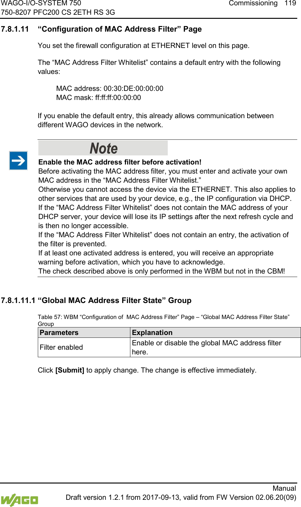 WAGO-I/O-SYSTEM 750 Commissioning 119 750-8207 PFC200 CS 2ETH RS 3G      Manual  Draft version 1.2.1 from 2017-09-13, valid from FW Version 02.06.20(09) </dg_  7.8.1.11 &ldquo;Configuration of MAC Address Filter&rdquo; Page You set the firewall configuration at ETHERNET level on this page. The &ldquo;MAC Address Filter Whitelist&rdquo; contains a default entry with the following values:  MAC address: 00:30:DE:00:00:00  MAC mask: ff:ff:ff:00:00:00  If you enable the default entry, this already allows communication between different WAGO devices in the network.    Enable the MAC address filter before activation! Before activating the MAC address filter, you must enter and activate your own MAC address in the &ldquo;MAC Address Filter Whitelist.&rdquo;  Otherwise you cannot access the device via the ETHERNET. This also applies to other services that are used by your device, e.g., the IP configuration via DHCP.  If the &ldquo;MAC Address Filter Whitelist&rdquo; does not contain the MAC address of your DHCP server, your device will lose its IP settings after the next refresh cycle and is then no longer accessible.  If the &ldquo;MAC Address Filter Whitelist&rdquo; does not contain an entry, the activation of the filter is prevented.  If at least one activated address is entered, you will receive an appropriate warning before activation, which you have to acknowledge.  The check described above is only performed in the WBM but not in the CBM!  7.8.1.11.1 &ldquo;Global MAC Address Filter State&rdquo; Group Table 57: WBM &ldquo;Configuration of  MAC Address Filter&rdquo; Page &ndash; &ldquo;Global MAC Address Filter State&rdquo; Group Parameters Explanation Filter enabled Enable or disable the global MAC address filter here.  Click [Submit] to apply change. The change is effective immediately.    