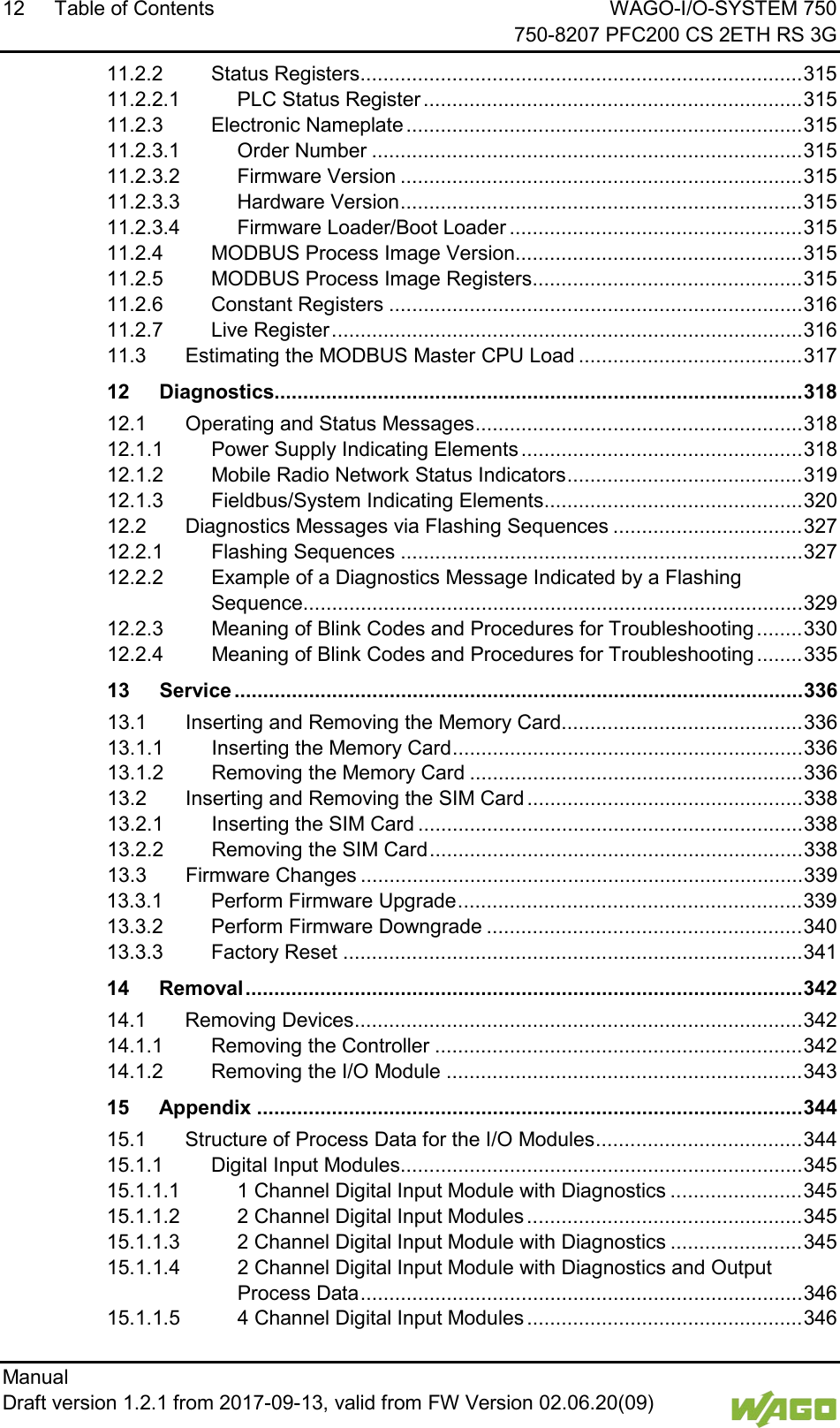 12 Table of Contents WAGO-I/O-SYSTEM 750     750-8207 PFC200 CS 2ETH RS 3G Manual   Draft version 1.2.1 from 2017-09-13, valid from FW Version 02.06.20(09)   11.2.2 Status Registers ............................................................................. 315 11.2.2.1 PLC Status Register .................................................................. 315 11.2.3 Electronic Nameplate ..................................................................... 315 11.2.3.1 Order Number ........................................................................... 315 11.2.3.2 Firmware Version ...................................................................... 315 11.2.3.3 Hardware Version ...................................................................... 315 11.2.3.4 Firmware Loader/Boot Loader ................................................... 315 11.2.4 MODBUS Process Image Version .................................................. 315 11.2.5 MODBUS Process Image Registers ............................................... 315 11.2.6 Constant Registers ........................................................................ 316 11.2.7 Live Register .................................................................................. 316 11.3 Estimating the MODBUS Master CPU Load ....................................... 317 12 Diagnostics............................................................................................ 318 12.1 Operating and Status Messages ......................................................... 318 12.1.1 Power Supply Indicating Elements ................................................. 318 12.1.2 Mobile Radio Network Status Indicators ......................................... 319 12.1.3 Fieldbus/System Indicating Elements ............................................. 320 12.2 Diagnostics Messages via Flashing Sequences ................................. 327 12.2.1 Flashing Sequences ...................................................................... 327 12.2.2 Example of a Diagnostics Message Indicated by a Flashing Sequence ....................................................................................... 329 12.2.3 Meaning of Blink Codes and Procedures for Troubleshooting ........ 330 12.2.4 Meaning of Blink Codes and Procedures for Troubleshooting ........ 335 13 Service ................................................................................................... 336 13.1 Inserting and Removing the Memory Card.......................................... 336 13.1.1 Inserting the Memory Card ............................................................. 336 13.1.2 Removing the Memory Card .......................................................... 336 13.2 Inserting and Removing the SIM Card ................................................ 338 13.2.1 Inserting the SIM Card ................................................................... 338 13.2.2 Removing the SIM Card ................................................................. 338 13.3 Firmware Changes ............................................................................. 339 13.3.1 Perform Firmware Upgrade ............................................................ 339 13.3.2 Perform Firmware Downgrade ....................................................... 340 13.3.3 Factory Reset ................................................................................ 341 14 Removal ................................................................................................. 342 14.1 Removing Devices .............................................................................. 342 14.1.1 Removing the Controller ................................................................ 342 14.1.2 Removing the I/O Module .............................................................. 343 15 Appendix ............................................................................................... 344 15.1 Structure of Process Data for the I/O Modules .................................... 344 15.1.1 Digital Input Modules...................................................................... 345 15.1.1.1 1 Channel Digital Input Module with Diagnostics ....................... 345 15.1.1.2 2 Channel Digital Input Modules ................................................ 345 15.1.1.3 2 Channel Digital Input Module with Diagnostics ....................... 345 15.1.1.4 2 Channel Digital Input Module with Diagnostics and Output Process Data ............................................................................. 346 15.1.1.5 4 Channel Digital Input Modules ................................................ 346 