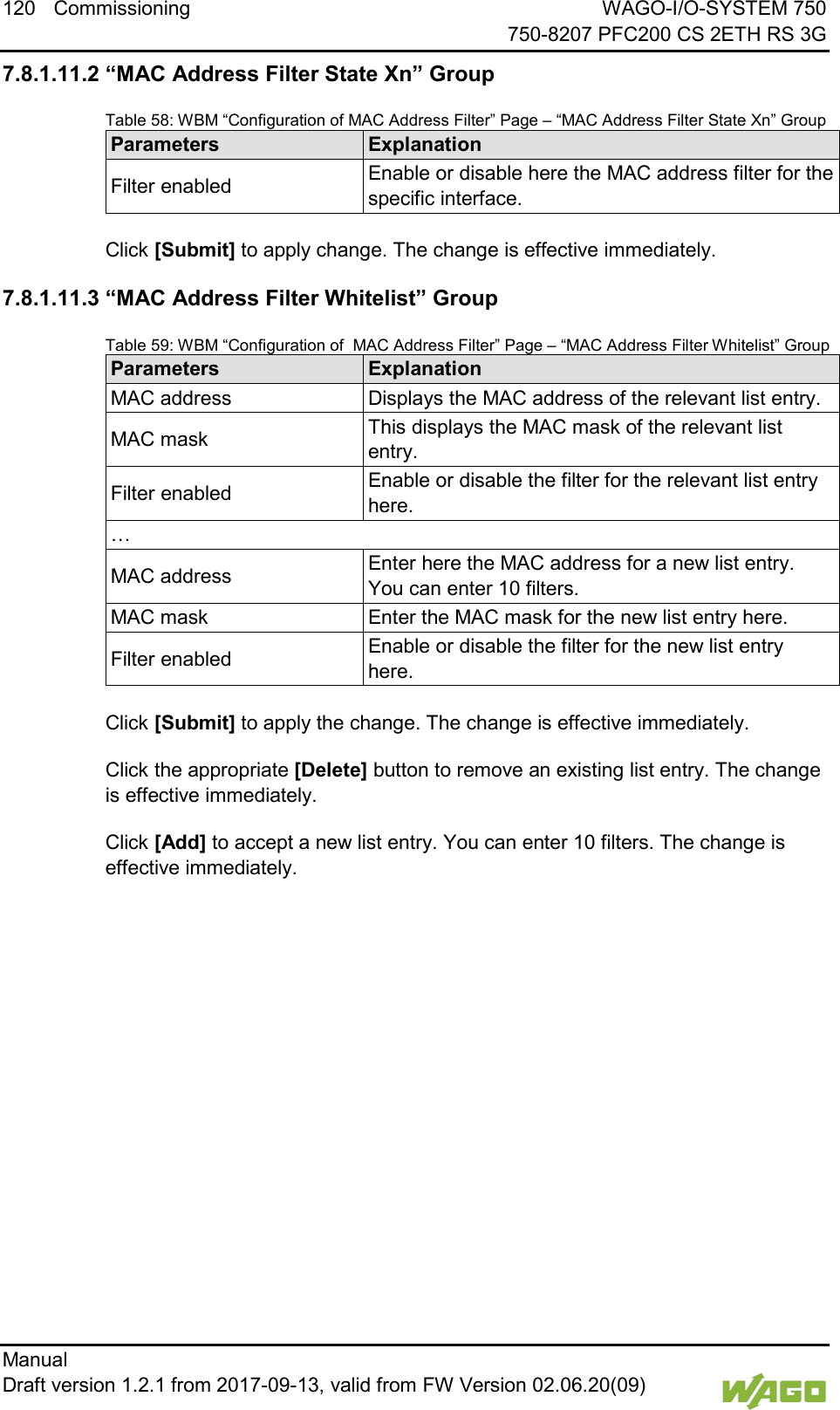 120 Commissioning WAGO-I/O-SYSTEM 750     750-8207 PFC200 CS 2ETH RS 3G Manual   Draft version 1.2.1 from 2017-09-13, valid from FW Version 02.06.20(09)   7.8.1.11.2 &ldquo;MAC Address Filter State Xn&rdquo; Group Table 58: WBM &ldquo;Configuration of MAC Address Filter&rdquo; Page &ndash; &ldquo;MAC Address Filter State Xn&rdquo; Group Parameters Explanation Filter enabled Enable or disable here the MAC address filter for the specific interface.  Click [Submit] to apply change. The change is effective immediately. 7.8.1.11.3 &ldquo;MAC Address Filter Whitelist&rdquo; Group Table 59: WBM &ldquo;Configuration of  MAC Address Filter&rdquo; Page &ndash; &ldquo;MAC Address Filter Whitelist&rdquo; Group Parameters Explanation MAC address Displays the MAC address of the relevant list entry. MAC mask This displays the MAC mask of the relevant list entry. Filter enabled Enable or disable the filter for the relevant list entry here. &hellip; MAC address Enter here the MAC address for a new list entry. You can enter 10 filters. MAC mask Enter the MAC mask for the new list entry here. Filter enabled Enable or disable the filter for the new list entry here.  Click [Submit] to apply the change. The change is effective immediately. Click the appropriate [Delete] button to remove an existing list entry. The change is effective immediately. Click [Add] to accept a new list entry. You can enter 10 filters. The change is effective immediately.     