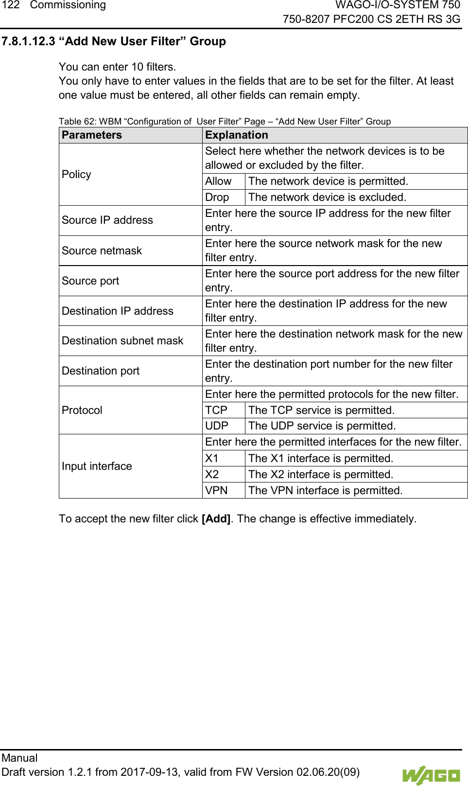 122 Commissioning WAGO-I/O-SYSTEM 750     750-8207 PFC200 CS 2ETH RS 3G Manual   Draft version 1.2.1 from 2017-09-13, valid from FW Version 02.06.20(09)   7.8.1.12.3 &ldquo;Add New User Filter&rdquo; Group You can enter 10 filters. You only have to enter values in the fields that are to be set for the filter. At least one value must be entered, all other fields can remain empty. Table 62: WBM &ldquo;Configuration of  User Filter&rdquo; Page &ndash; &ldquo;Add New User Filter&rdquo; Group Parameters Explanation Policy Select here whether the network devices is to be allowed or excluded by the filter. Allow The network device is permitted. Drop The network device is excluded. Source IP address Enter here the source IP address for the new filter entry. Source netmask Enter here the source network mask for the new filter entry. Source port Enter here the source port address for the new filter entry. Destination IP address Enter here the destination IP address for the new filter entry. Destination subnet mask Enter here the destination network mask for the new filter entry. Destination port Enter the destination port number for the new filter entry. Protocol Enter here the permitted protocols for the new filter. TCP The TCP service is permitted. UDP The UDP service is permitted. Input interface Enter here the permitted interfaces for the new filter. X1 The X1 interface is permitted. X2 The X2 interface is permitted. VPN The VPN interface is permitted.  To accept the new filter click [Add]. The change is effective immediately.     