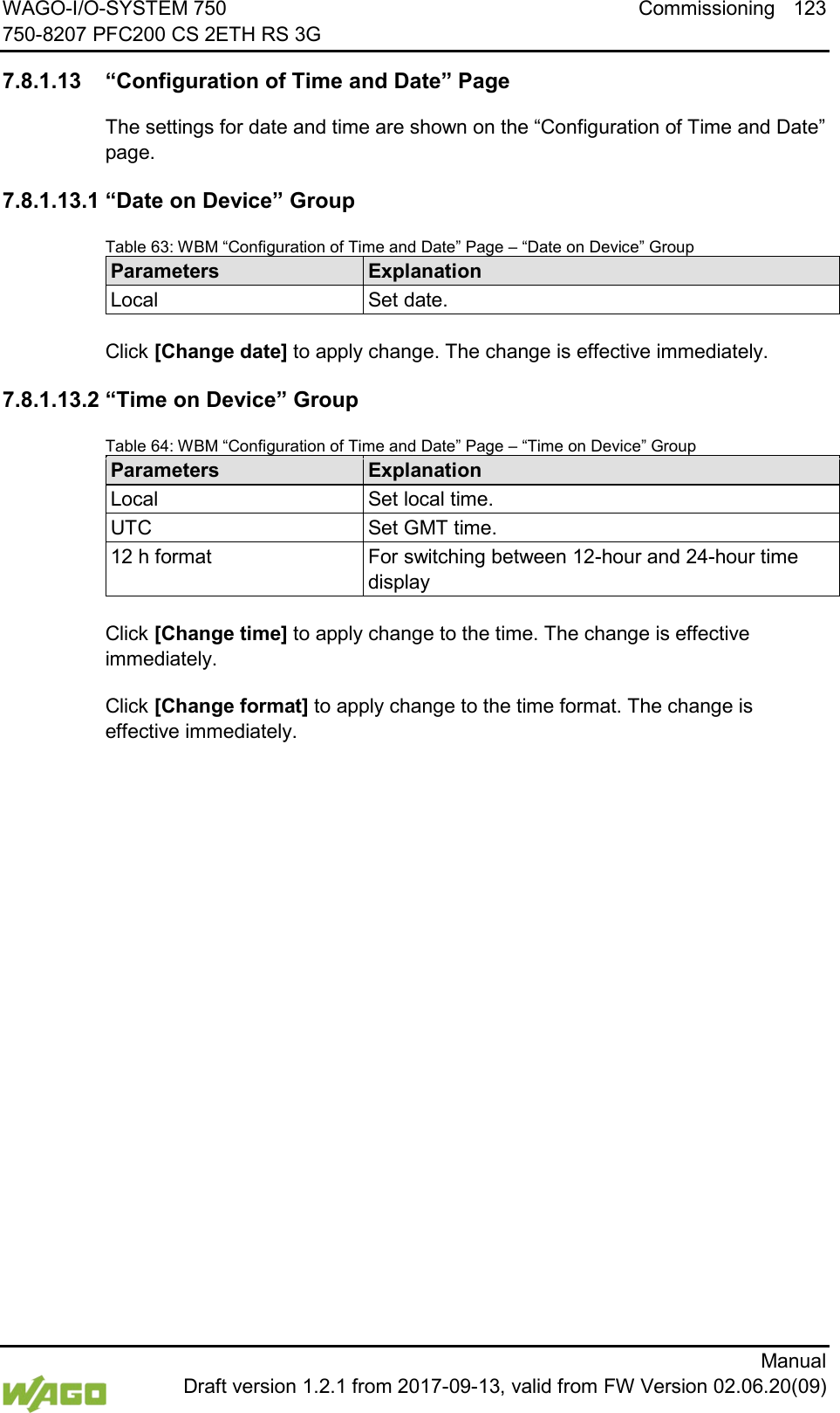 WAGO-I/O-SYSTEM 750 Commissioning 123 750-8207 PFC200 CS 2ETH RS 3G      Manual  Draft version 1.2.1 from 2017-09-13, valid from FW Version 02.06.20(09)  7.8.1.13 &ldquo;Configuration of Time and Date&rdquo; Page The settings for date and time are shown on the &ldquo;Configuration of Time and Date&rdquo; page. 7.8.1.13.1 &ldquo;Date on Device&rdquo; Group Table 63: WBM &ldquo;Configuration of Time and Date&rdquo; Page &ndash; &ldquo;Date on Device&rdquo; Group Parameters Explanation Local Set date.  Click [Change date] to apply change. The change is effective immediately. 7.8.1.13.2 &ldquo;Time on Device&rdquo; Group Table 64: WBM &ldquo;Configuration of Time and Date&rdquo; Page &ndash; &ldquo;Time on Device&rdquo; Group Parameters Explanation Local Set local time. UTC Set GMT time. 12 h format For switching between 12-hour and 24-hour time display  Click [Change time] to apply change to the time. The change is effective immediately. Click [Change format] to apply change to the time format. The change is effective immediately.    