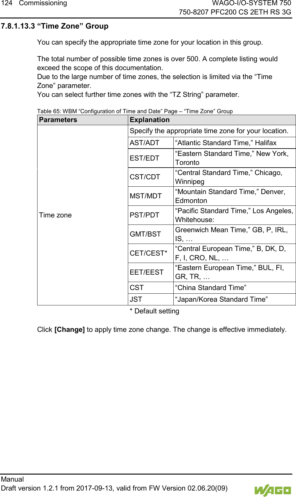124 Commissioning WAGO-I/O-SYSTEM 750     750-8207 PFC200 CS 2ETH RS 3G Manual   Draft version 1.2.1 from 2017-09-13, valid from FW Version 02.06.20(09)   7.8.1.13.3 &ldquo;Time Zone&rdquo; Group You can specify the appropriate time zone for your location in this group. The total number of possible time zones is over 500. A complete listing would exceed the scope of this documentation.  Due to the large number of time zones, the selection is limited via the &ldquo;Time Zone&rdquo; parameter.  You can select further time zones with the &ldquo;TZ String&rdquo; parameter. Table 65: WBM &ldquo;Configuration of Time and Date&rdquo; Page &ndash; &ldquo;Time Zone&rdquo; Group Parameters Explanation Time zone Specify the appropriate time zone for your location. AST/ADT &ldquo;Atlantic Standard Time,&rdquo; Halifax EST/EDT &ldquo;Eastern Standard Time,&rdquo; New York, Toronto CST/CDT &ldquo;Central Standard Time,&rdquo; Chicago, Winnipeg MST/MDT &ldquo;Mountain Standard Time,&rdquo; Denver, Edmonton PST/PDT &ldquo;Pacific Standard Time,&rdquo; Los Angeles, Whitehouse: GMT/BST Greenwich Mean Time,&rdquo; GB, P, IRL, IS, &hellip; CET/CEST* &ldquo;Central European Time,&rdquo; B, DK, D, F, I, CRO, NL, &hellip; EET/EEST &ldquo;Eastern European Time,&rdquo; BUL, FI, GR, TR, &hellip; CST &ldquo;China Standard Time&rdquo; JST &ldquo;Japan/Korea Standard Time&rdquo;  * Default setting   Click [Change] to apply time zone change. The change is effective immediately.    