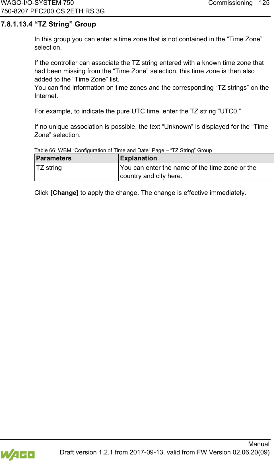 WAGO-I/O-SYSTEM 750 Commissioning 125 750-8207 PFC200 CS 2ETH RS 3G      Manual  Draft version 1.2.1 from 2017-09-13, valid from FW Version 02.06.20(09) 7.8.1.13.4 &ldquo;TZ String&rdquo; Group In this group you can enter a time zone that is not contained in the &ldquo;Time Zone&rdquo; selection. If the controller can associate the TZ string entered with a known time zone that had been missing from the &ldquo;Time Zone&rdquo; selection, this time zone is then also added to the &ldquo;Time Zone&rdquo; list.  You can find information on time zones and the corresponding &ldquo;TZ strings&rdquo; on the Internet. For example, to indicate the pure UTC time, enter the TZ string &ldquo;UTC0.&rdquo; If no unique association is possible, the text &ldquo;Unknown&rdquo; is displayed for the &ldquo;Time Zone&rdquo; selection. Table 66: WBM &ldquo;Configuration of Time and Date&rdquo; Page &ndash; &ldquo;TZ String&rdquo; Group Parameters Explanation TZ string You can enter the name of the time zone or the country and city here.  Click [Change] to apply the change. The change is effective immediately.     