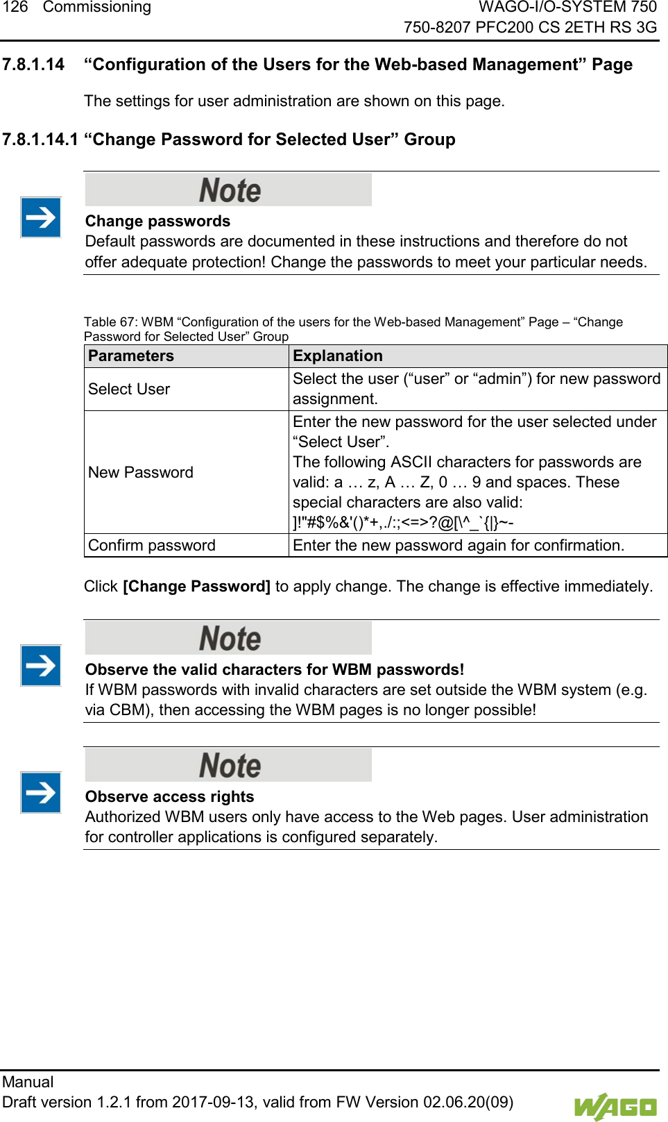 126 Commissioning WAGO-I/O-SYSTEM 750     750-8207 PFC200 CS 2ETH RS 3G Manual   Draft version 1.2.1 from 2017-09-13, valid from FW Version 02.06.20(09)   </dg_  7.8.1.14 &ldquo;Configuration of the Users for the Web-based Management&rdquo; Page The settings for user administration are shown on this page. 7.8.1.14.1 &ldquo;Change Password for Selected User&rdquo; Group    Change passwords Default passwords are documented in these instructions and therefore do not offer adequate protection! Change the passwords to meet your particular needs.  Table 67: WBM &ldquo;Configuration of the users for the Web-based Management&rdquo; Page &ndash; &ldquo;Change Password for Selected User&rdquo; Group Parameters Explanation Select User Select the user (&ldquo;user&rdquo; or &ldquo;admin&rdquo;) for new password assignment. New Password Enter the new password for the user selected under &ldquo;Select User&rdquo;.  The following ASCII characters for passwords are valid: a &hellip; z, A &hellip; Z, 0 &hellip; 9 and spaces. These special characters are also valid: ]!"#$%&amp;'()*+,./:;<=>?@[\^_`{|}~- Confirm password Enter the new password again for confirmation.  Click [Change Password] to apply change. The change is effective immediately.    Observe the valid characters for WBM passwords! If WBM passwords with invalid characters are set outside the WBM system (e.g. via CBM), then accessing the WBM pages is no longer possible!     Observe access rights Authorized WBM users only have access to the Web pages. User administration for controller applications is configured separately.      