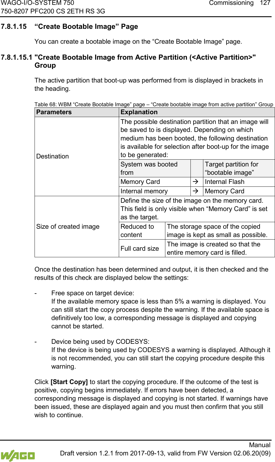 WAGO-I/O-SYSTEM 750 Commissioning 127 750-8207 PFC200 CS 2ETH RS 3G      Manual  Draft version 1.2.1 from 2017-09-13, valid from FW Version 02.06.20(09) </dg_  7.8.1.15 &ldquo;Create Bootable Image&rdquo; Page You can create a bootable image on the &ldquo;Create Bootable Image&rdquo; page. 7.8.1.15.1 "Create Bootable Image from Active Partition (<Active Partition>" Group The active partition that boot-up was performed from is displayed in brackets in the heading. Table 68: WBM &ldquo;Create Bootable Image&rdquo; page &ndash; &ldquo;Create bootable image from active partition&rdquo; Group Parameters Explanation Destination The possible destination partition that an image will be saved to is displayed. Depending on which medium has been booted, the following destination is available for selection after boot-up for the image to be generated: System was booted from  Target partition for &ldquo;bootable image&rdquo; Memory Card  Internal Flash Internal memory  Memory Card Size of created image Define the size of the image on the memory card. This field is only visible when &ldquo;Memory Card&rdquo; is set as the target. Reduced to content The storage space of the copied image is kept as small as possible. Full card size The image is created so that the entire memory card is filled.  Once the destination has been determined and output, it is then checked and the results of this check are displayed below the settings: -  Free space on target device:  If the available memory space is less than 5% a warning is displayed. You can still start the copy process despite the warning. If the available space is definitively too low, a corresponding message is displayed and copying cannot be started. -  Device being used by CODESYS:  If the device is being used by CODESYS a warning is displayed. Although it is not recommended, you can still start the copying procedure despite this warning. Click [Start Copy] to start the copying procedure. If the outcome of the test is positive, copying begins immediately. If errors have been detected, a corresponding message is displayed and copying is not started. If warnings have been issued, these are displayed again and you must then confirm that you still wish to continue. 