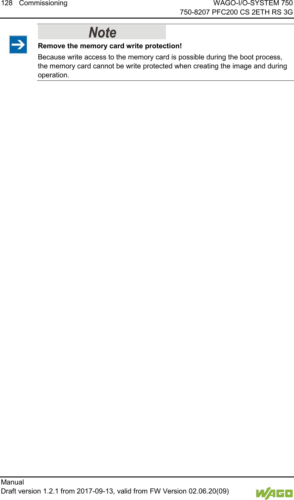 128 Commissioning WAGO-I/O-SYSTEM 750     750-8207 PFC200 CS 2ETH RS 3G Manual   Draft version 1.2.1 from 2017-09-13, valid from FW Version 02.06.20(09)      Remove the memory card write protection! Because write access to the memory card is possible during the boot process, the memory card cannot be write protected when creating the image and during operation.      