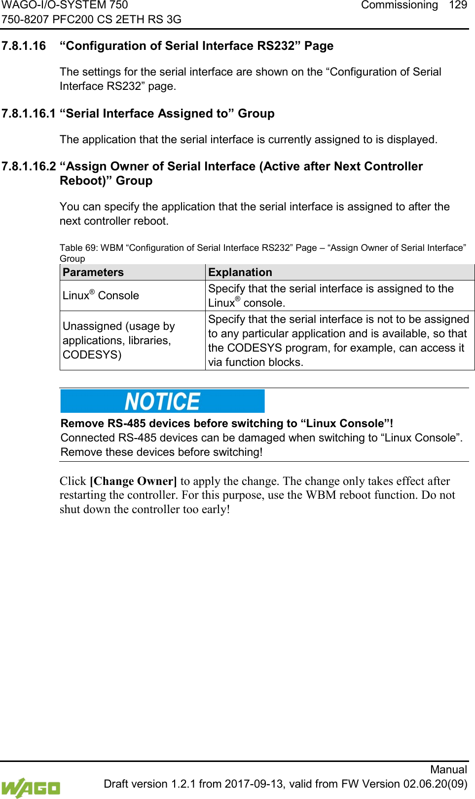 WAGO-I/O-SYSTEM 750 Commissioning 129 750-8207 PFC200 CS 2ETH RS 3G      Manual  Draft version 1.2.1 from 2017-09-13, valid from FW Version 02.06.20(09) </dg_  7.8.1.16 &ldquo;Configuration of Serial Interface RS232&rdquo; Page The settings for the serial interface are shown on the &ldquo;Configuration of Serial Interface RS232&rdquo; page. 7.8.1.16.1 &ldquo;Serial Interface Assigned to&rdquo; Group The application that the serial interface is currently assigned to is displayed. 7.8.1.16.2 &ldquo;Assign Owner of Serial Interface (Active after Next Controller Reboot)&rdquo; Group You can specify the application that the serial interface is assigned to after the next controller reboot. Table 69: WBM &ldquo;Configuration of Serial Interface RS232&rdquo; Page &ndash; &ldquo;Assign Owner of Serial Interface&rdquo; Group Parameters Explanation Linux&reg; Console Specify that the serial interface is assigned to the Linux&reg; console. Unassigned (usage by applications, libraries, CODESYS) Specify that the serial interface is not to be assigned to any particular application and is available, so that the CODESYS program, for example, can access it via function blocks.     Remove RS-485 devices before switching to &ldquo;Linux Console&rdquo;! Connected RS-485 devices can be damaged when switching to &ldquo;Linux Console&rdquo;. Remove these devices before switching! Click [Change Owner] to apply the change. The change only takes effect after restarting the controller. For this purpose, use the WBM reboot function. Do not shut down the controller too early!     