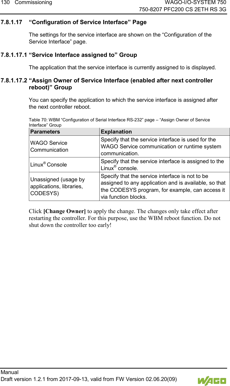 130 Commissioning WAGO-I/O-SYSTEM 750     750-8207 PFC200 CS 2ETH RS 3G Manual   Draft version 1.2.1 from 2017-09-13, valid from FW Version 02.06.20(09)    7.8.1.17 &ldquo;Configuration of Service Interface&rdquo; Page The settings for the service interface are shown on the &ldquo;Configuration of the Service Interface&rdquo; page. 7.8.1.17.1 &ldquo;Service Interface assigned to&rdquo; Group The application that the service interface is currently assigned to is displayed. 7.8.1.17.2 &ldquo;Assign Owner of Service Interface (enabled after next controller reboot)&rdquo; Group You can specify the application to which the service interface is assigned after the next controller reboot. Table 70: WBM &ldquo;Configuration of Serial Interface RS-232&rdquo; page &ndash; &ldquo;Assign Owner of Service Interface&rdquo; Group Parameters Explanation WAGO Service Communication Specify that the service interface is used for the WAGO Service communication or runtime system communication. Linux&reg; Console Specify that the service interface is assigned to the Linux&reg; console. Unassigned (usage by applications, libraries, CODESYS) Specify that the service interface is not to be assigned to any application and is available, so that the CODESYS program, for example, can access it via function blocks.  Click [Change Owner] to apply the change. The changes only take effect after restarting the controller. For this purpose, use the WBM reboot function. Do not shut down the controller too early!     