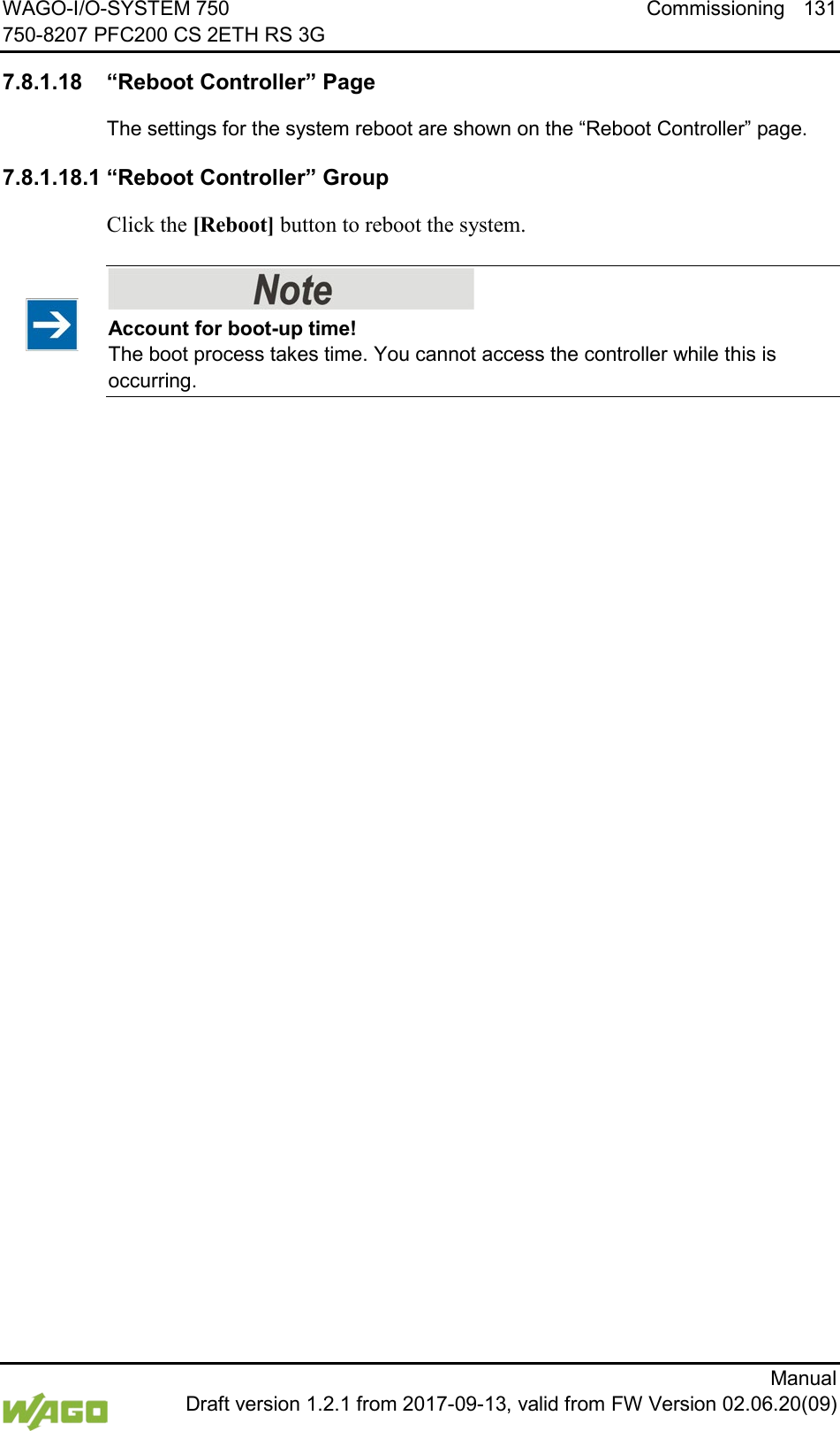 WAGO-I/O-SYSTEM 750 Commissioning 131 750-8207 PFC200 CS 2ETH RS 3G      Manual  Draft version 1.2.1 from 2017-09-13, valid from FW Version 02.06.20(09) </dg_  7.8.1.18 &ldquo;Reboot Controller&rdquo; Page The settings for the system reboot are shown on the &ldquo;Reboot Controller&rdquo; page. 7.8.1.18.1 &ldquo;Reboot Controller&rdquo; Group Click the [Reboot] button to reboot the system.    Account for boot-up time! The boot process takes time. You cannot access the controller while this is occurring.      