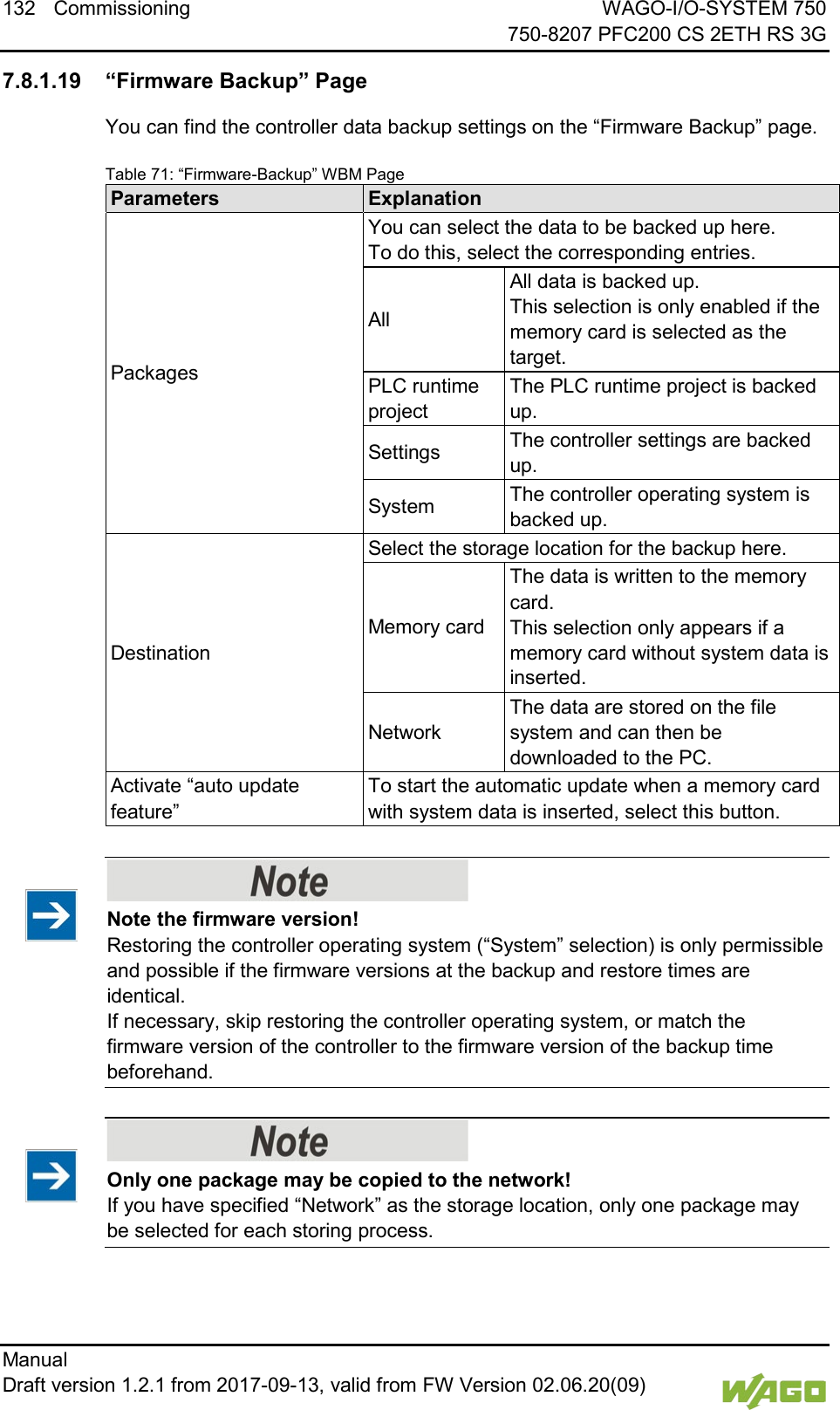 132 Commissioning WAGO-I/O-SYSTEM 750     750-8207 PFC200 CS 2ETH RS 3G Manual   Draft version 1.2.1 from 2017-09-13, valid from FW Version 02.06.20(09)    7.8.1.19 &ldquo;Firmware Backup&rdquo; Page You can find the controller data backup settings on the &ldquo;Firmware Backup&rdquo; page. Table 71: &ldquo;Firmware-Backup&rdquo; WBM Page Parameters Explanation Packages You can select the data to be backed up here. To do this, select the corresponding entries. All All data is backed up.  This selection is only enabled if the memory card is selected as the target. PLC runtime project The PLC runtime project is backed up. Settings The controller settings are backed up. System The controller operating system is backed up. Destination Select the storage location for the backup here. Memory card The data is written to the memory card.  This selection only appears if a memory card without system data is inserted. Network The data are stored on the file system and can then be downloaded to the PC. Activate &ldquo;auto update feature&rdquo; To start the automatic update when a memory card with system data is inserted, select this button.     Note the firmware version! Restoring the controller operating system (&ldquo;System&rdquo; selection) is only permissible and possible if the firmware versions at the backup and restore times are identical.  If necessary, skip restoring the controller operating system, or match the firmware version of the controller to the firmware version of the backup time beforehand.     Only one package may be copied to the network! If you have specified &ldquo;Network&rdquo; as the storage location, only one package may be selected for each storing process.  