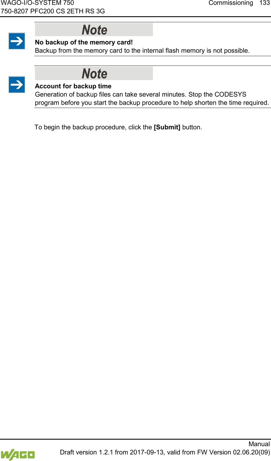 WAGO-I/O-SYSTEM 750 Commissioning 133 750-8207 PFC200 CS 2ETH RS 3G      Manual  Draft version 1.2.1 from 2017-09-13, valid from FW Version 02.06.20(09)    No backup of the memory card! Backup from the memory card to the internal flash memory is not possible.     Account for backup time Generation of backup files can take several minutes. Stop the CODESYS program before you start the backup procedure to help shorten the time required.  To begin the backup procedure, click the [Submit] button.     