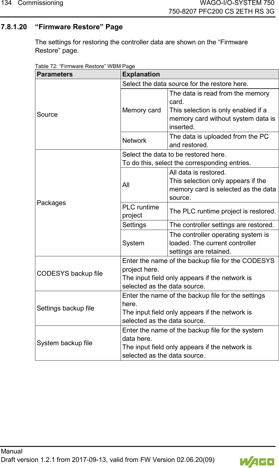 134 Commissioning WAGO-I/O-SYSTEM 750     750-8207 PFC200 CS 2ETH RS 3G Manual   Draft version 1.2.1 from 2017-09-13, valid from FW Version 02.06.20(09)    7.8.1.20 &ldquo;Firmware Restore&rdquo; Page The settings for restoring the controller data are shown on the &ldquo;Firmware Restore&rdquo; page. Table 72: &ldquo;Firmware Restore&rdquo; WBM Page Parameters Explanation Source Select the data source for the restore here. Memory card The data is read from the memory card.  This selection is only enabled if a memory card without system data is inserted. Network The data is uploaded from the PC and restored. Packages Select the data to be restored here.  To do this, select the corresponding entries. All All data is restored.  This selection only appears if the memory card is selected as the data source. PLC runtime project The PLC runtime project is restored. Settings The controller settings are restored. System The controller operating system is loaded. The current controller settings are retained. CODESYS backup file Enter the name of the backup file for the CODESYS project here.  The input field only appears if the network is selected as the data source. Settings backup file Enter the name of the backup file for the settings here.  The input field only appears if the network is selected as the data source. System backup file Enter the name of the backup file for the system data here.  The input field only appears if the network is selected as the data source.  