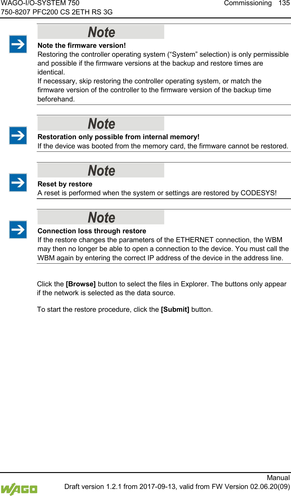 WAGO-I/O-SYSTEM 750 Commissioning 135 750-8207 PFC200 CS 2ETH RS 3G      Manual  Draft version 1.2.1 from 2017-09-13, valid from FW Version 02.06.20(09)    Note the firmware version! Restoring the controller operating system (&ldquo;System&rdquo; selection) is only permissible and possible if the firmware versions at the backup and restore times are identical.  If necessary, skip restoring the controller operating system, or match the firmware version of the controller to the firmware version of the backup time beforehand.     Restoration only possible from internal memory! If the device was booted from the memory card, the firmware cannot be restored.     Reset by restore A reset is performed when the system or settings are restored by CODESYS!     Connection loss through restore If the restore changes the parameters of the ETHERNET connection, the WBM may then no longer be able to open a connection to the device. You must call the WBM again by entering the correct IP address of the device in the address line.  Click the [Browse] button to select the files in Explorer. The buttons only appear if the network is selected as the data source. To start the restore procedure, click the [Submit] button.     