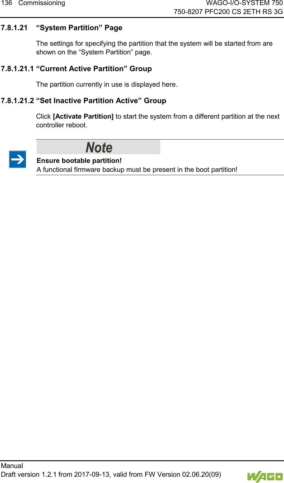 136 Commissioning WAGO-I/O-SYSTEM 750     750-8207 PFC200 CS 2ETH RS 3G Manual   Draft version 1.2.1 from 2017-09-13, valid from FW Version 02.06.20(09)   </dg_  7.8.1.21 &ldquo;System Partition&rdquo; Page The settings for specifying the partition that the system will be started from are shown on the &ldquo;System Partition&rdquo; page. 7.8.1.21.1 &ldquo;Current Active Partition&rdquo; Group The partition currently in use is displayed here. 7.8.1.21.2 &ldquo;Set Inactive Partition Active&rdquo; Group Click [Activate Partition] to start the system from a different partition at the next controller reboot.    Ensure bootable partition! A functional firmware backup must be present in the boot partition!      