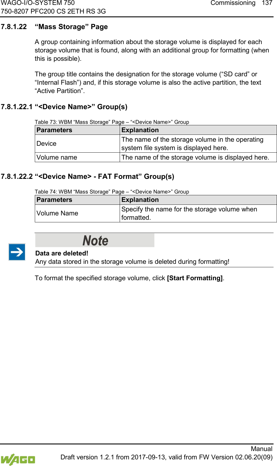 WAGO-I/O-SYSTEM 750 Commissioning 137 750-8207 PFC200 CS 2ETH RS 3G      Manual  Draft version 1.2.1 from 2017-09-13, valid from FW Version 02.06.20(09) </dg_  7.8.1.22 &ldquo;Mass Storage&rdquo; Page A group containing information about the storage volume is displayed for each storage volume that is found, along with an additional group for formatting (when this is possible). The group title contains the designation for the storage volume (&ldquo;SD card&rdquo; or &ldquo;Internal Flash&rdquo;) and, if this storage volume is also the active partition, the text &ldquo;Active Partition&rdquo;. 7.8.1.22.1 &ldquo;<Device Name>&rdquo; Group(s) Table 73: WBM &ldquo;Mass Storage&rdquo; Page &ndash; &ldquo;<Device Name>&rdquo; Group Parameters Explanation Device The name of the storage volume in the operating system file system is displayed here. Volume name The name of the storage volume is displayed here.  7.8.1.22.2 &ldquo;<Device Name> - FAT Format&rdquo; Group(s) Table 74: WBM &ldquo;Mass Storage&rdquo; Page &ndash; &ldquo;<Device Name>&rdquo; Group Parameters Explanation Volume Name Specify the name for the storage volume when formatted.     Data are deleted! Any data stored in the storage volume is deleted during formatting! To format the specified storage volume, click [Start Formatting].     