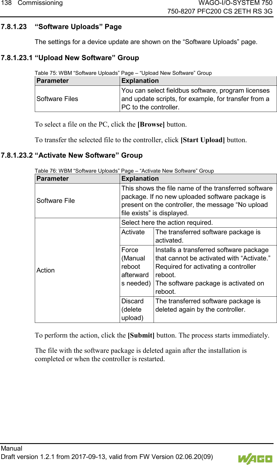 138 Commissioning WAGO-I/O-SYSTEM 750     750-8207 PFC200 CS 2ETH RS 3G Manual   Draft version 1.2.1 from 2017-09-13, valid from FW Version 02.06.20(09)   </dg_  7.8.1.23 &ldquo;Software Uploads&rdquo; Page The settings for a device update are shown on the &ldquo;Software Uploads&rdquo; page. 7.8.1.23.1 &ldquo;Upload New Software&rdquo; Group Table 75: WBM &ldquo;Software Uploads&rdquo; Page &ndash; &ldquo;Upload New Software&rdquo; Group Parameter Explanation Software Files You can select fieldbus software, program licenses and update scripts, for example, for transfer from a PC to the controller.  To select a file on the PC, click the [Browse] button. To transfer the selected file to the controller, click [Start Upload] button. 7.8.1.23.2 &ldquo;Activate New Software&rdquo; Group Table 76: WBM &ldquo;Software Uploads&rdquo; Page &ndash; &ldquo;Activate New Software&rdquo; Group Parameter Explanation Software File This shows the file name of the transferred software package. If no new uploaded software package is present on the controller, the message &ldquo;No upload file exists&rdquo; is displayed. Action Select here the action required. Activate The transferred software package is activated. Force (Manual reboot afterwards needed) Installs a transferred software package that cannot be activated with &ldquo;Activate.&rdquo; Required for activating a controller reboot. The software package is activated on reboot. Discard (delete upload) The transferred software package is deleted again by the controller.  To perform the action, click the [Submit] button. The process starts immediately. The file with the software package is deleted again after the installation is completed or when the controller is restarted.     