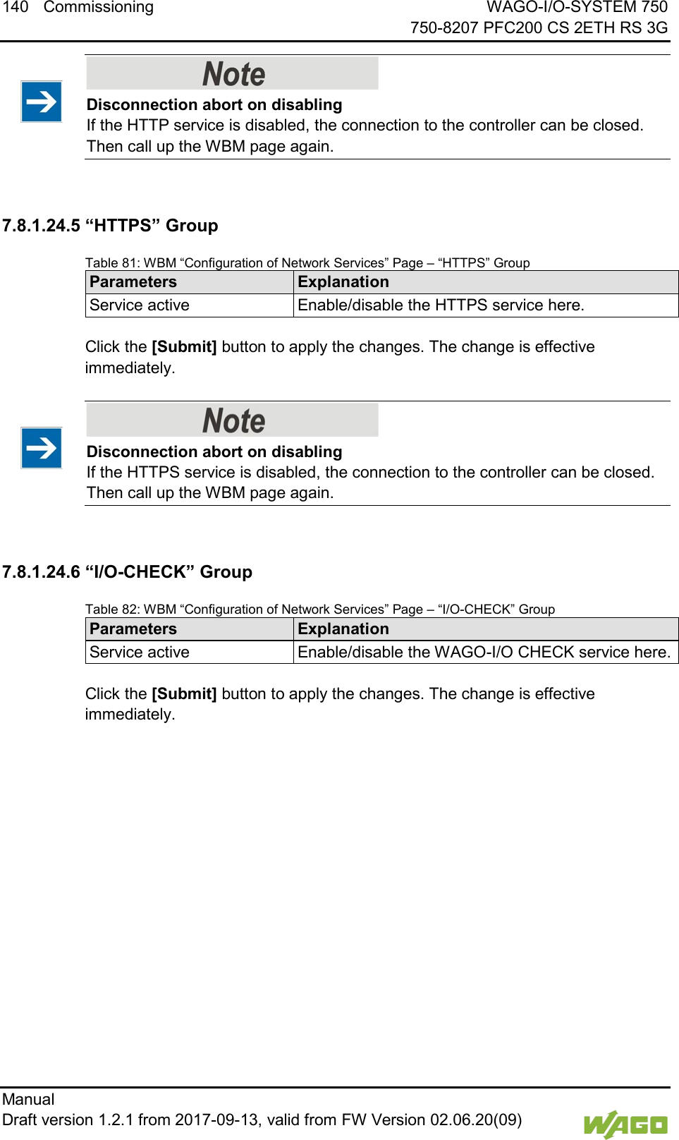 140 Commissioning WAGO-I/O-SYSTEM 750     750-8207 PFC200 CS 2ETH RS 3G Manual   Draft version 1.2.1 from 2017-09-13, valid from FW Version 02.06.20(09)      Disconnection abort on disabling If the HTTP service is disabled, the connection to the controller can be closed. Then call up the WBM page again.  7.8.1.24.5 &ldquo;HTTPS&rdquo; Group Table 81: WBM &ldquo;Configuration of Network Services&rdquo; Page &ndash; &ldquo;HTTPS&rdquo; Group Parameters Explanation Service active Enable/disable the HTTPS service here.  Click the [Submit] button to apply the changes. The change is effective immediately.    Disconnection abort on disabling If the HTTPS service is disabled, the connection to the controller can be closed. Then call up the WBM page again.  7.8.1.24.6 &ldquo;I/O-CHECK&rdquo; Group Table 82: WBM &ldquo;Configuration of Network Services&rdquo; Page &ndash; &ldquo;I/O-CHECK&rdquo; Group Parameters Explanation Service active Enable/disable the WAGO-I/O CHECK service here.  Click the [Submit] button to apply the changes. The change is effective immediately.     