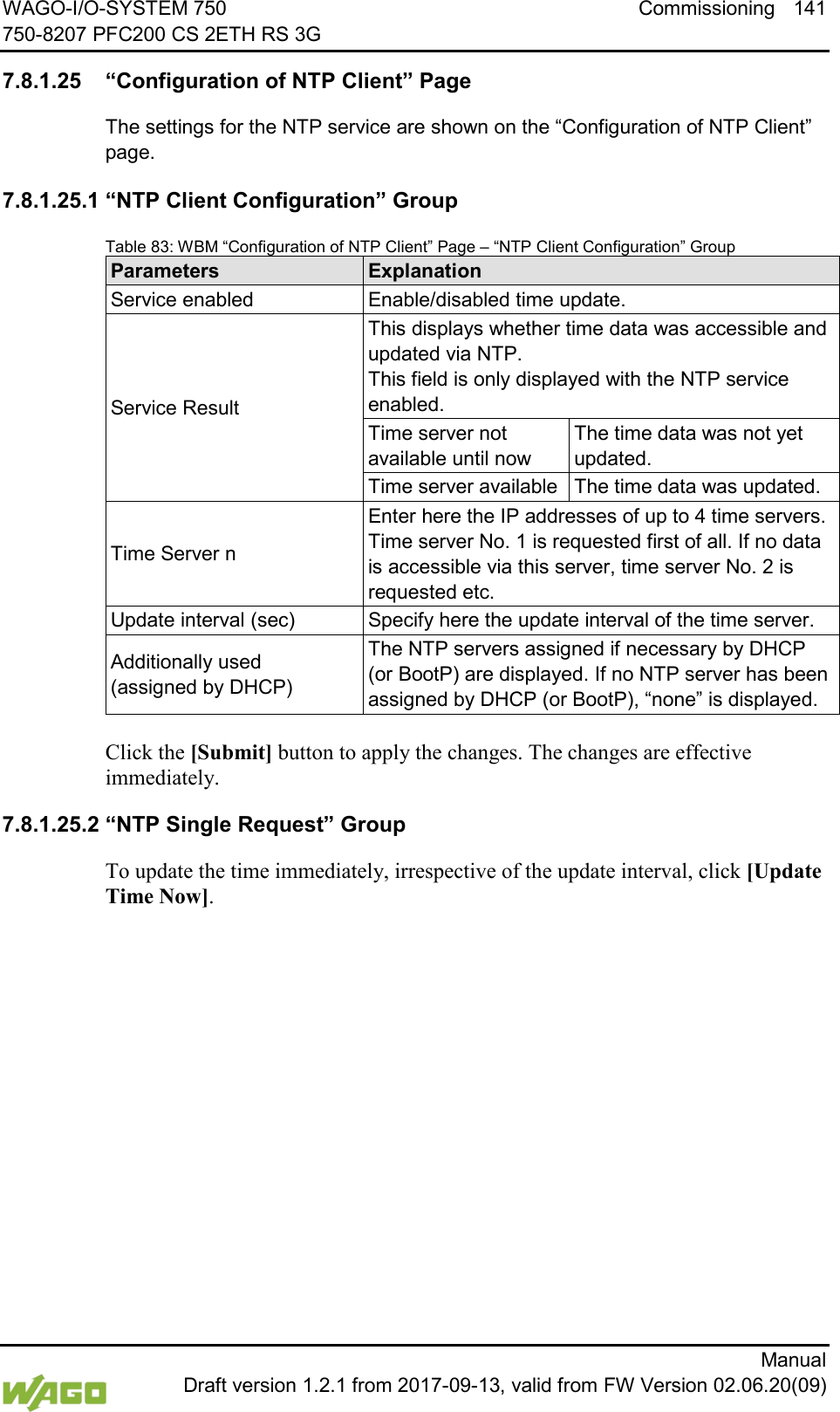 WAGO-I/O-SYSTEM 750 Commissioning 141 750-8207 PFC200 CS 2ETH RS 3G      Manual  Draft version 1.2.1 from 2017-09-13, valid from FW Version 02.06.20(09) </dg_  7.8.1.25 &ldquo;Configuration of NTP Client&rdquo; Page The settings for the NTP service are shown on the &ldquo;Configuration of NTP Client&rdquo; page. 7.8.1.25.1 &ldquo;NTP Client Configuration&rdquo; Group Table 83: WBM &ldquo;Configuration of NTP Client&rdquo; Page &ndash; &ldquo;NTP Client Configuration&rdquo; Group Parameters Explanation Service enabled Enable/disabled time update. Service Result This displays whether time data was accessible and updated via NTP. This field is only displayed with the NTP service enabled. Time server not available until now The time data was not yet updated. Time server available The time data was updated. Time Server n Enter here the IP addresses of up to 4 time servers.  Time server No. 1 is requested first of all. If no data is accessible via this server, time server No. 2 is requested etc. Update interval (sec) Specify here the update interval of the time server. Additionally used  (assigned by DHCP) The NTP servers assigned if necessary by DHCP (or BootP) are displayed. If no NTP server has been assigned by DHCP (or BootP), &ldquo;none&rdquo; is displayed.  Click the [Submit] button to apply the changes. The changes are effective immediately. 7.8.1.25.2 &ldquo;NTP Single Request&rdquo; Group To update the time immediately, irrespective of the update interval, click [Update Time Now].     
