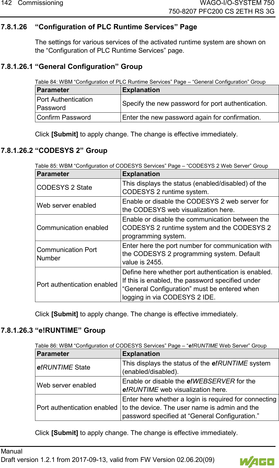 142 Commissioning WAGO-I/O-SYSTEM 750     750-8207 PFC200 CS 2ETH RS 3G Manual   Draft version 1.2.1 from 2017-09-13, valid from FW Version 02.06.20(09)    7.8.1.26 &ldquo;Configuration of PLC Runtime Services&rdquo; Page The settings for various services of the activated runtime system are shown on the &ldquo;Configuration of PLC Runtime Services&rdquo; page. 7.8.1.26.1 &ldquo;General Configuration&rdquo; Group Table 84: WBM &ldquo;Configuration of PLC Runtime Services&rdquo; Page &ndash; &ldquo;General Configuration&rdquo; Group Parameter Explanation Port Authentication Password Specify the new password for port authentication. Confirm Password Enter the new password again for confirmation.  Click [Submit] to apply change. The change is effective immediately. 7.8.1.26.2 &ldquo;CODESYS 2&rdquo; Group Table 85: WBM &ldquo;Configuration of CODESYS Services&rdquo; Page &ndash; &ldquo;CODESYS 2 Web Server&rdquo; Group Parameter Explanation CODESYS 2 State This displays the status (enabled/disabled) of the CODESYS 2 runtime system. Web server enabled Enable or disable the CODESYS 2 web server for the CODESYS web visualization here. Communication enabled Enable or disable the communication between the CODESYS 2 runtime system and the CODESYS 2 programming system. Communication Port Number Enter here the port number for communication with the CODESYS 2 programming system. Default value is 2455. Port authentication enabled Define here whether port authentication is enabled. If this is enabled, the password specified under &ldquo;General Configuration&rdquo; must be entered when logging in via CODESYS 2 IDE.  Click [Submit] to apply change. The change is effective immediately. 7.8.1.26.3 &ldquo;e!RUNTIME&rdquo; Group Table 86: WBM &ldquo;Configuration of CODESYS Services&rdquo; Page &ndash; &ldquo;e!RUNTIME Web Server&rdquo; Group Parameter Explanation e!RUNTIME State This displays the status of the e!RUNTIME system (enabled/disabled). Web server enabled Enable or disable the e!WEBSERVER for the e!RUNTIME web visualization here. Port authentication enabled Enter here whether a login is required for connecting to the device. The user name is admin and the password specified at &ldquo;General Configuration.&rdquo;  Click [Submit] to apply change. The change is effective immediately. 