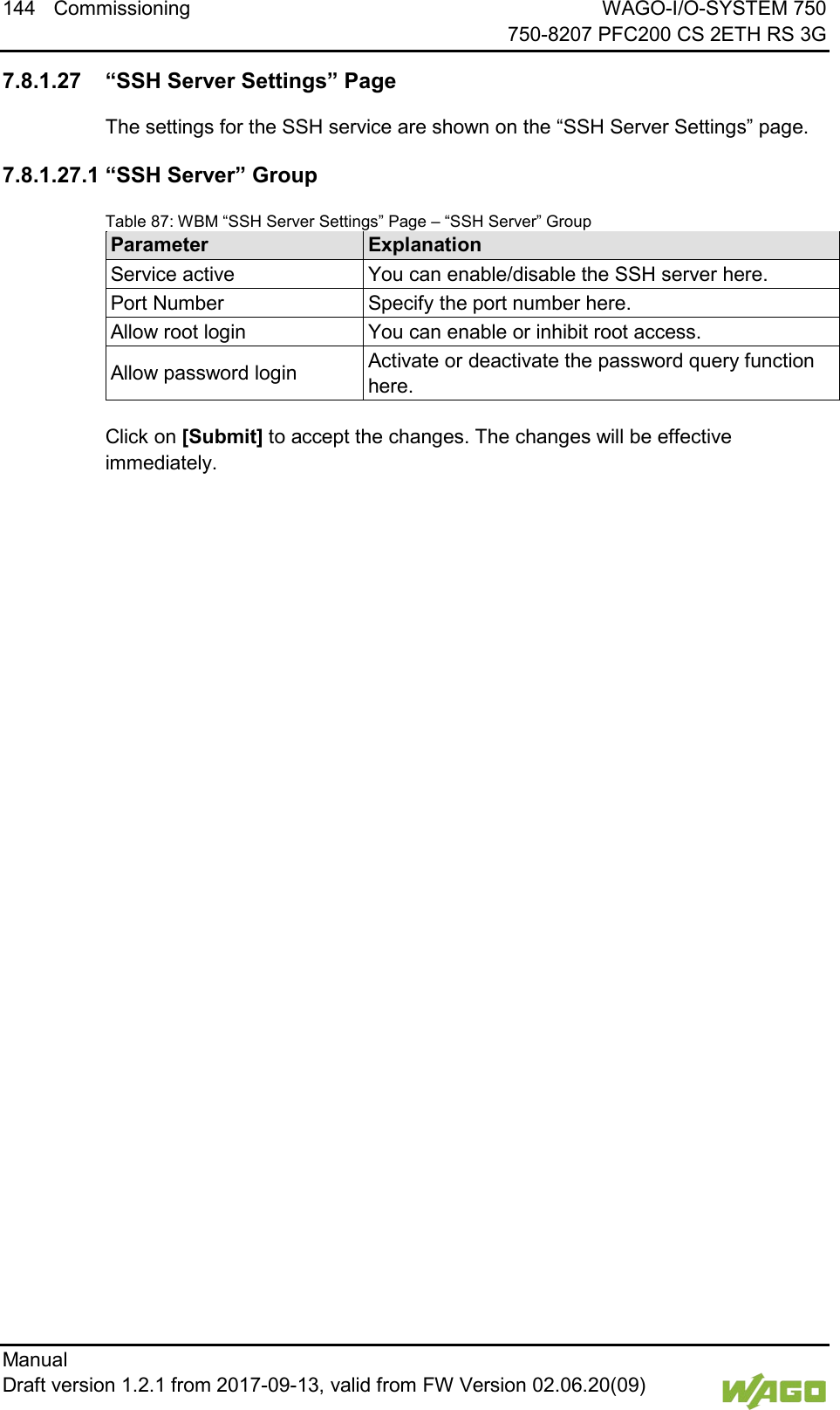 144 Commissioning WAGO-I/O-SYSTEM 750     750-8207 PFC200 CS 2ETH RS 3G Manual   Draft version 1.2.1 from 2017-09-13, valid from FW Version 02.06.20(09)    7.8.1.27 &ldquo;SSH Server Settings&rdquo; Page The settings for the SSH service are shown on the &ldquo;SSH Server Settings&rdquo; page. 7.8.1.27.1 &ldquo;SSH Server&rdquo; Group Table 87: WBM &ldquo;SSH Server Settings&rdquo; Page &ndash; &ldquo;SSH Server&rdquo; Group Parameter Explanation Service active You can enable/disable the SSH server here. Port Number Specify the port number here. Allow root login You can enable or inhibit root access. Allow password login Activate or deactivate the password query function here.  Click on [Submit] to accept the changes. The changes will be effective immediately.      