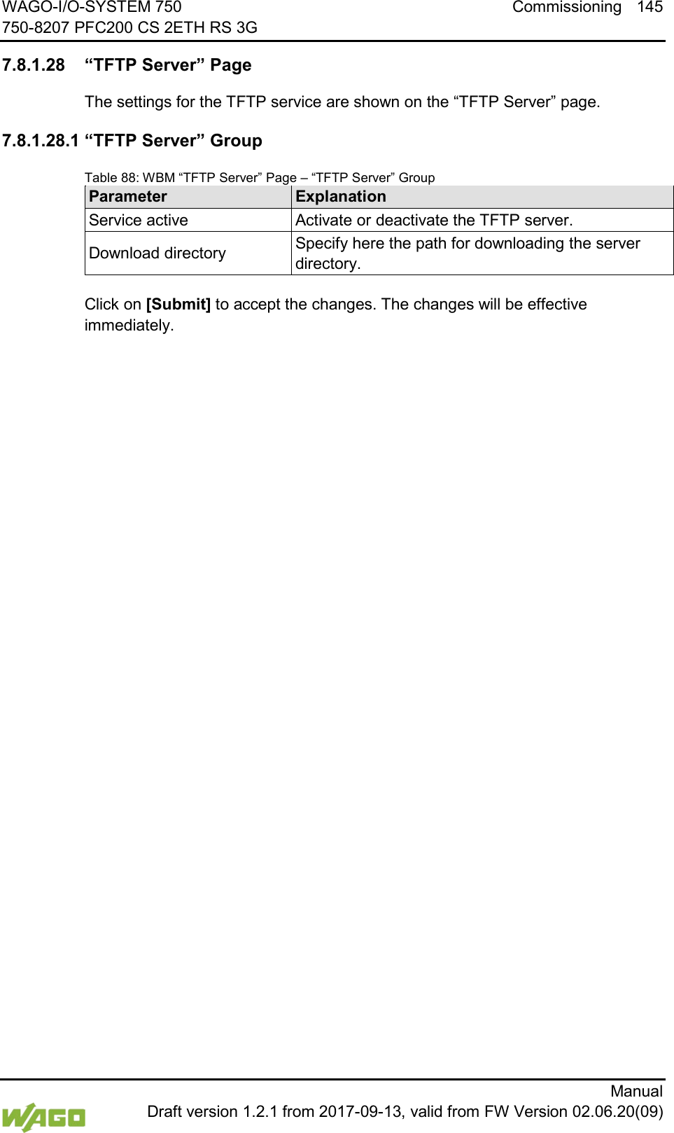 WAGO-I/O-SYSTEM 750 Commissioning 145 750-8207 PFC200 CS 2ETH RS 3G      Manual  Draft version 1.2.1 from 2017-09-13, valid from FW Version 02.06.20(09) </dg_  7.8.1.28 &ldquo;TFTP Server&rdquo; Page The settings for the TFTP service are shown on the &ldquo;TFTP Server&rdquo; page. 7.8.1.28.1 &ldquo;TFTP Server&rdquo; Group Table 88: WBM &ldquo;TFTP Server&rdquo; Page &ndash; &ldquo;TFTP Server&rdquo; Group Parameter Explanation Service active Activate or deactivate the TFTP server. Download directory Specify here the path for downloading the server directory.  Click on [Submit] to accept the changes. The changes will be effective immediately.      
