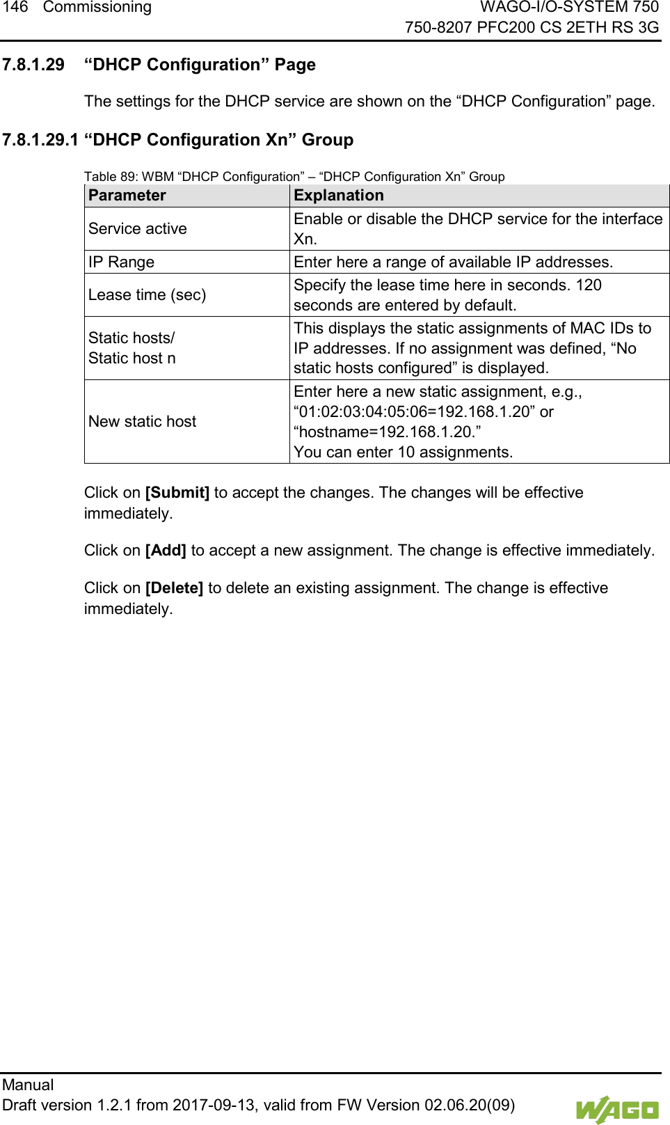 146 Commissioning WAGO-I/O-SYSTEM 750     750-8207 PFC200 CS 2ETH RS 3G Manual   Draft version 1.2.1 from 2017-09-13, valid from FW Version 02.06.20(09)    7.8.1.29 &ldquo;DHCP Configuration&rdquo; Page The settings for the DHCP service are shown on the &ldquo;DHCP Configuration&rdquo; page. 7.8.1.29.1 &ldquo;DHCP Configuration Xn&rdquo; Group Table 89: WBM &ldquo;DHCP Configuration&rdquo; &ndash; &ldquo;DHCP Configuration Xn&rdquo; Group Parameter Explanation Service active Enable or disable the DHCP service for the interface Xn. IP Range Enter here a range of available IP addresses. Lease time (sec) Specify the lease time here in seconds. 120 seconds are entered by default. Static hosts/  Static host n This displays the static assignments of MAC IDs to IP addresses. If no assignment was defined, &ldquo;No static hosts configured&rdquo; is displayed. New static host Enter here a new static assignment, e.g.,  &ldquo;01:02:03:04:05:06=192.168.1.20&rdquo; or &ldquo;hostname=192.168.1.20.&rdquo;  You can enter 10 assignments.  Click on [Submit] to accept the changes. The changes will be effective immediately.  Click on [Add] to accept a new assignment. The change is effective immediately. Click on [Delete] to delete an existing assignment. The change is effective immediately.     