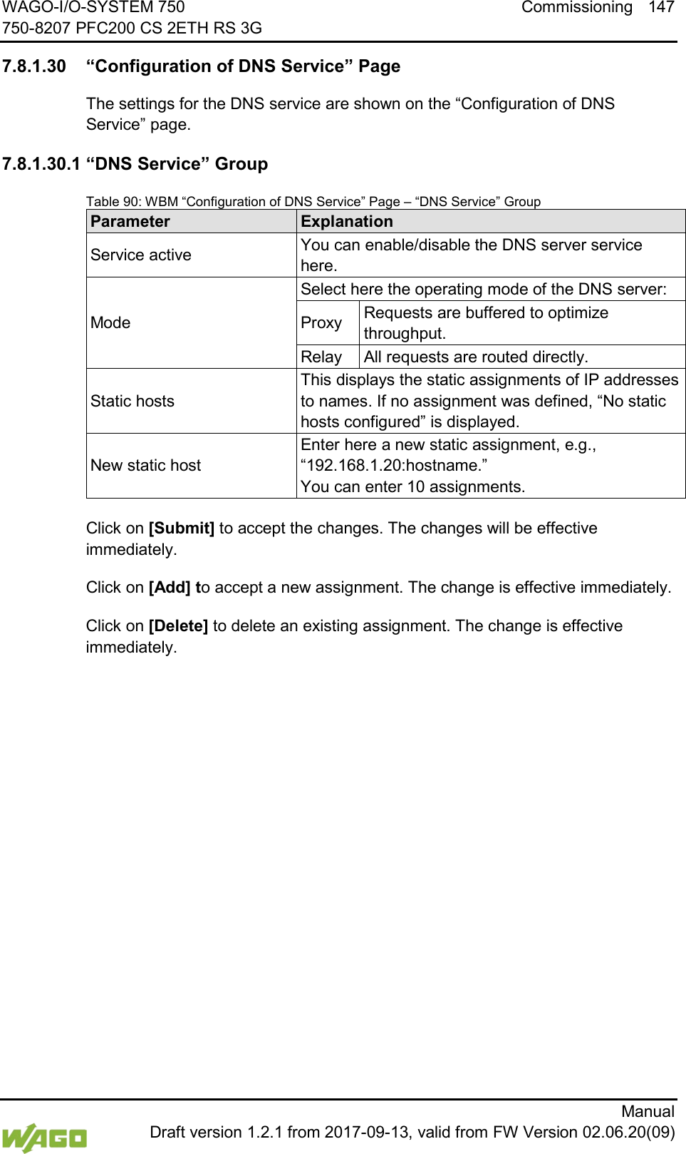 WAGO-I/O-SYSTEM 750 Commissioning 147 750-8207 PFC200 CS 2ETH RS 3G      Manual  Draft version 1.2.1 from 2017-09-13, valid from FW Version 02.06.20(09)  7.8.1.30 &ldquo;Configuration of DNS Service&rdquo; Page The settings for the DNS service are shown on the &ldquo;Configuration of DNS Service&rdquo; page. 7.8.1.30.1 &ldquo;DNS Service&rdquo; Group Table 90: WBM &ldquo;Configuration of DNS Service&rdquo; Page &ndash; &ldquo;DNS Service&rdquo; Group Parameter Explanation Service active You can enable/disable the DNS server service here. Mode Select here the operating mode of the DNS server: Proxy Requests are buffered to optimize throughput. Relay All requests are routed directly. Static hosts This displays the static assignments of IP addresses to names. If no assignment was defined, &ldquo;No static hosts configured&rdquo; is displayed. New static host Enter here a new static assignment, e.g.,  &ldquo;192.168.1.20:hostname.&rdquo;  You can enter 10 assignments.  Click on [Submit] to accept the changes. The changes will be effective immediately.  Click on [Add] to accept a new assignment. The change is effective immediately. Click on [Delete] to delete an existing assignment. The change is effective immediately.     
