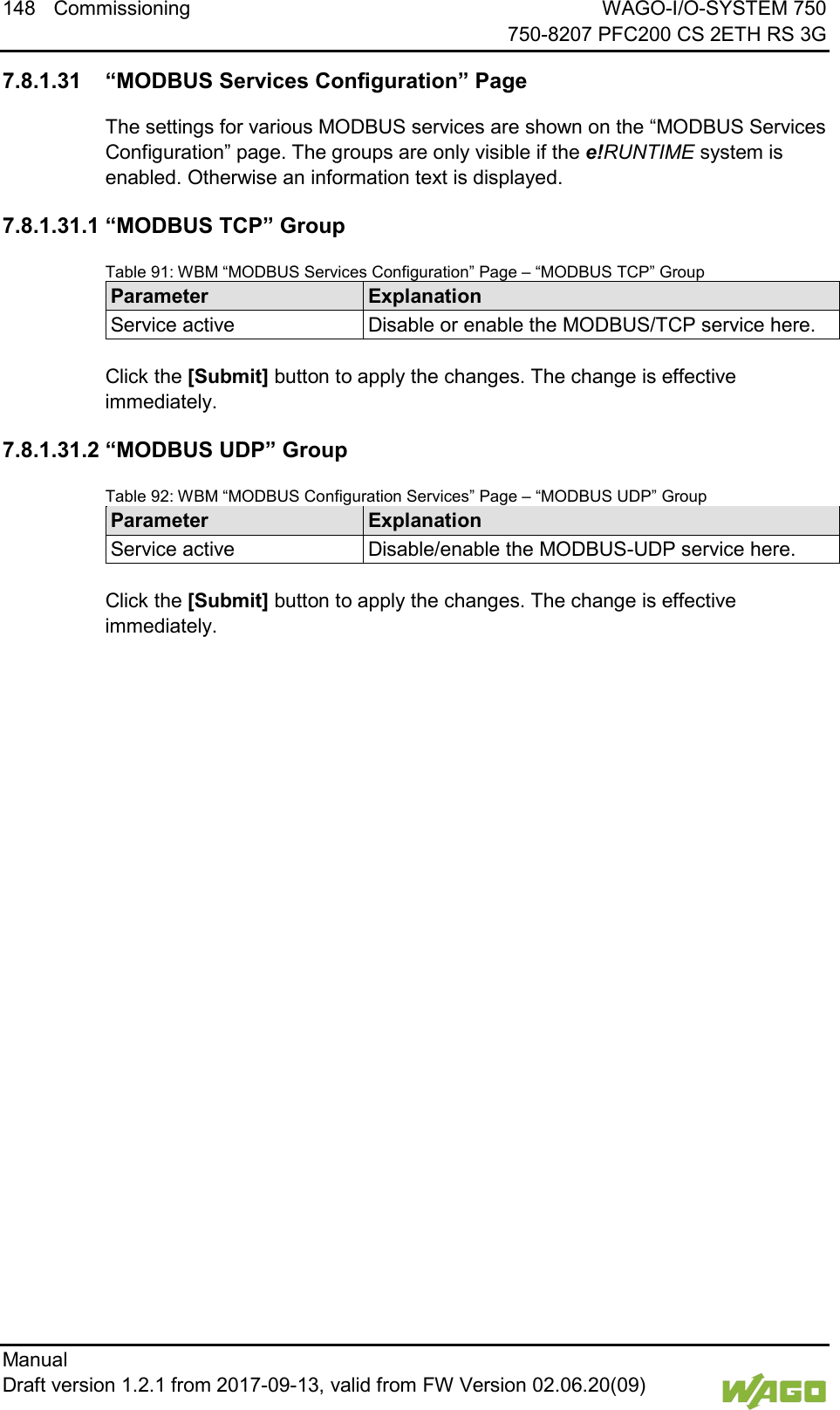 148 Commissioning WAGO-I/O-SYSTEM 750     750-8207 PFC200 CS 2ETH RS 3G Manual   Draft version 1.2.1 from 2017-09-13, valid from FW Version 02.06.20(09)    7.8.1.31 &ldquo;MODBUS Services Configuration&rdquo; Page The settings for various MODBUS services are shown on the &ldquo;MODBUS Services Configuration&rdquo; page. The groups are only visible if the e!RUNTIME system is enabled. Otherwise an information text is displayed. 7.8.1.31.1 &ldquo;MODBUS TCP&rdquo; Group Table 91: WBM &ldquo;MODBUS Services Configuration&rdquo; Page &ndash; &ldquo;MODBUS TCP&rdquo; Group Parameter Explanation Service active Disable or enable the MODBUS/TCP service here.  Click the [Submit] button to apply the changes. The change is effective immediately. 7.8.1.31.2 &ldquo;MODBUS UDP&rdquo; Group Table 92: WBM &ldquo;MODBUS Configuration Services&rdquo; Page &ndash; &ldquo;MODBUS UDP&rdquo; Group Parameter Explanation Service active Disable/enable the MODBUS-UDP service here.  Click the [Submit] button to apply the changes. The change is effective immediately.     