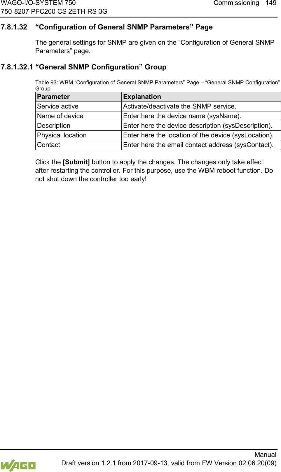WAGO-I/O-SYSTEM 750 Commissioning 149 750-8207 PFC200 CS 2ETH RS 3G      Manual  Draft version 1.2.1 from 2017-09-13, valid from FW Version 02.06.20(09)  7.8.1.32 &ldquo;Configuration of General SNMP Parameters&rdquo; Page The general settings for SNMP are given on the &ldquo;Configuration of General SNMP Parameters&rdquo; page. 7.8.1.32.1 &ldquo;General SNMP Configuration&rdquo; Group Table 93: WBM &ldquo;Configuration of General SNMP Parameters&rdquo; Page &ndash; &ldquo;General SNMP Configuration&rdquo; Group Parameter Explanation Service active Activate/deactivate the SNMP service. Name of device Enter here the device name (sysName). Description Enter here the device description (sysDescription). Physical location Enter here the location of the device (sysLocation). Contact Enter here the email contact address (sysContact).  Click the [Submit] button to apply the changes. The changes only take effect after restarting the controller. For this purpose, use the WBM reboot function. Do not shut down the controller too early!     