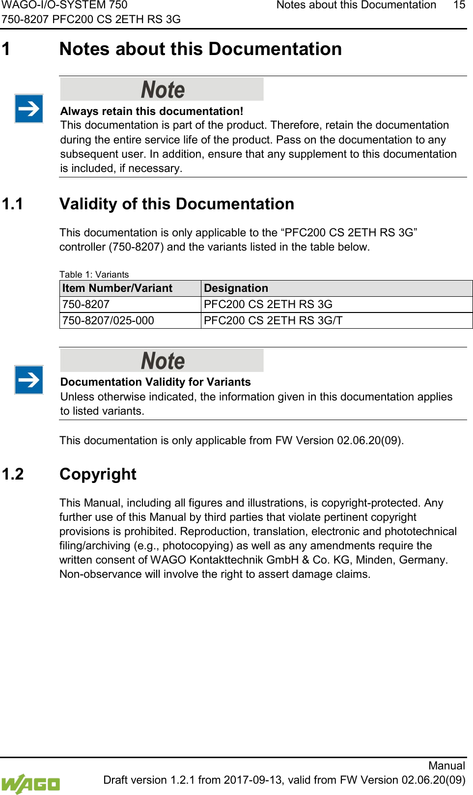 WAGO-I/O-SYSTEM 750 Notes about this Documentation 15 750-8207 PFC200 CS 2ETH RS 3G      Manual  Draft version 1.2.1 from 2017-09-13, valid from FW Version 02.06.20(09)  1  Notes about this Documentation     Always retain this documentation! This documentation is part of the product. Therefore, retain the documentation during the entire service life of the product. Pass on the documentation to any subsequent user. In addition, ensure that any supplement to this documentation is included, if necessary.   1.1  Validity of this Documentation  This documentation is only applicable to the &ldquo;PFC200 CS 2ETH RS 3G&rdquo; controller (750-8207) and the variants listed in the table below.  Table 1: Variants Item Number/Variant Designation 750-8207 PFC200 CS 2ETH RS 3G 750-8207/025-000 PFC200 CS 2ETH RS 3G/T      Documentation Validity for Variants Unless otherwise indicated, the information given in this documentation applies to listed variants.   This documentation is only applicable from FW Version 02.06.20(09).  1.2  Copyright  This Manual, including all figures and illustrations, is copyright-protected. Any further use of this Manual by third parties that violate pertinent copyright provisions is prohibited. Reproduction, translation, electronic and phototechnical filing/archiving (e.g., photocopying) as well as any amendments require the written consent of WAGO Kontakttechnik GmbH &amp; Co. KG, Minden, Germany. Non-observance will involve the right to assert damage claims.     