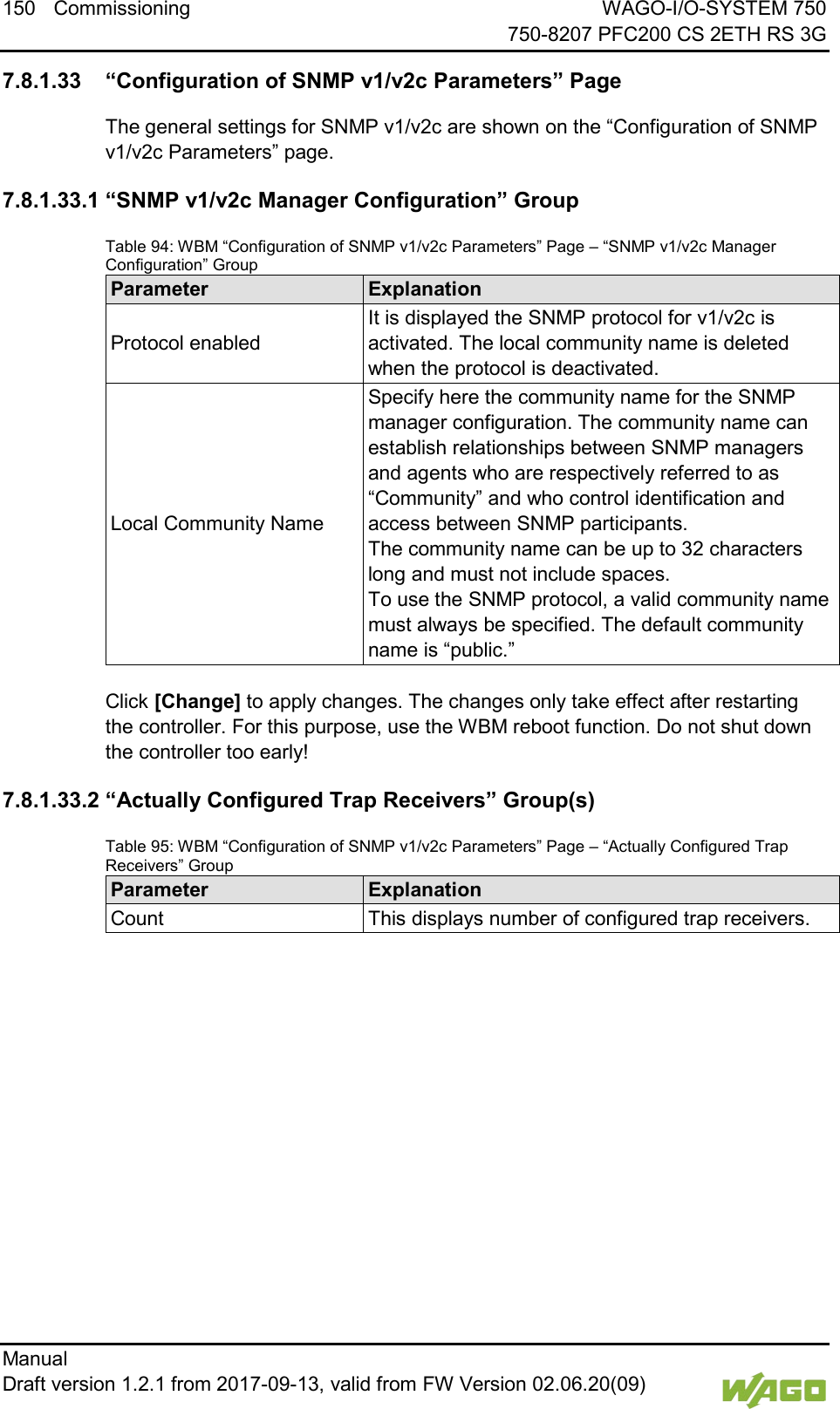 150 Commissioning WAGO-I/O-SYSTEM 750     750-8207 PFC200 CS 2ETH RS 3G Manual   Draft version 1.2.1 from 2017-09-13, valid from FW Version 02.06.20(09)    7.8.1.33 &ldquo;Configuration of SNMP v1/v2c Parameters&rdquo; Page The general settings for SNMP v1/v2c are shown on the &ldquo;Configuration of SNMP v1/v2c Parameters&rdquo; page. 7.8.1.33.1 &ldquo;SNMP v1/v2c Manager Configuration&rdquo; Group Table 94: WBM &ldquo;Configuration of SNMP v1/v2c Parameters&rdquo; Page &ndash; &ldquo;SNMP v1/v2c Manager Configuration&rdquo; Group Parameter Explanation Protocol enabled It is displayed the SNMP protocol for v1/v2c is activated. The local community name is deleted when the protocol is deactivated. Local Community Name Specify here the community name for the SNMP manager configuration. The community name can establish relationships between SNMP managers and agents who are respectively referred to as &ldquo;Community&rdquo; and who control identification and access between SNMP participants.  The community name can be up to 32 characters long and must not include spaces.  To use the SNMP protocol, a valid community name must always be specified. The default community name is &ldquo;public.&rdquo;  Click [Change] to apply changes. The changes only take effect after restarting the controller. For this purpose, use the WBM reboot function. Do not shut down the controller too early! 7.8.1.33.2 &ldquo;Actually Configured Trap Receivers&rdquo; Group(s) Table 95: WBM &ldquo;Configuration of SNMP v1/v2c Parameters&rdquo; Page &ndash; &ldquo;Actually Configured Trap Receivers&rdquo; Group Parameter Explanation Count This displays number of configured trap receivers.     