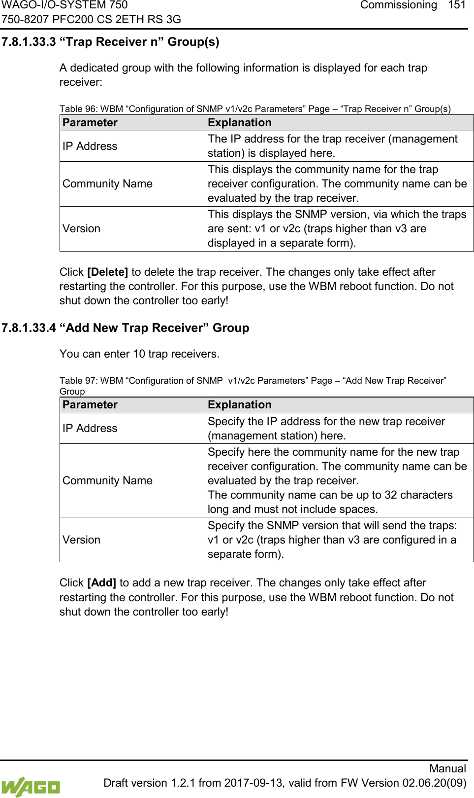 WAGO-I/O-SYSTEM 750 Commissioning 151 750-8207 PFC200 CS 2ETH RS 3G      Manual  Draft version 1.2.1 from 2017-09-13, valid from FW Version 02.06.20(09) 7.8.1.33.3 &ldquo;Trap Receiver n&rdquo; Group(s) A dedicated group with the following information is displayed for each trap receiver: Table 96: WBM &ldquo;Configuration of SNMP v1/v2c Parameters&rdquo; Page &ndash; &ldquo;Trap Receiver n&rdquo; Group(s) Parameter Explanation IP Address The IP address for the trap receiver (management station) is displayed here. Community Name This displays the community name for the trap receiver configuration. The community name can be evaluated by the trap receiver. Version This displays the SNMP version, via which the traps are sent: v1 or v2c (traps higher than v3 are displayed in a separate form).  Click [Delete] to delete the trap receiver. The changes only take effect after restarting the controller. For this purpose, use the WBM reboot function. Do not shut down the controller too early! 7.8.1.33.4 &ldquo;Add New Trap Receiver&rdquo; Group You can enter 10 trap receivers. Table 97: WBM &ldquo;Configuration of SNMP  v1/v2c Parameters&rdquo; Page &ndash; &ldquo;Add New Trap Receiver&rdquo; Group Parameter Explanation IP Address Specify the IP address for the new trap receiver (management station) here. Community Name Specify here the community name for the new trap receiver configuration. The community name can be evaluated by the trap receiver.  The community name can be up to 32 characters long and must not include spaces. Version Specify the SNMP version that will send the traps: v1 or v2c (traps higher than v3 are configured in a separate form).  Click [Add] to add a new trap receiver. The changes only take effect after restarting the controller. For this purpose, use the WBM reboot function. Do not shut down the controller too early!     