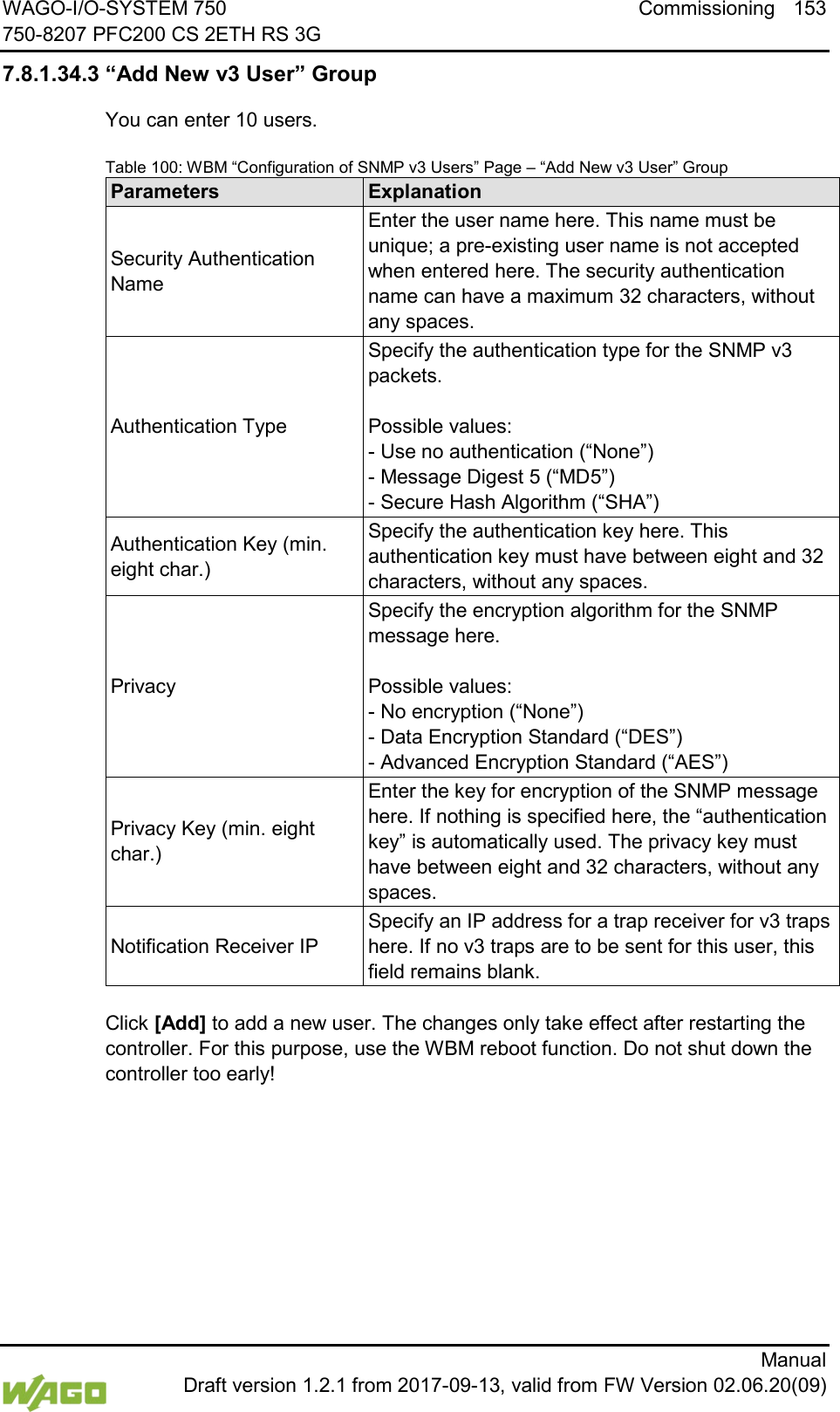 WAGO-I/O-SYSTEM 750 Commissioning 153 750-8207 PFC200 CS 2ETH RS 3G      Manual  Draft version 1.2.1 from 2017-09-13, valid from FW Version 02.06.20(09) 7.8.1.34.3 &ldquo;Add New v3 User&rdquo; Group You can enter 10 users. Table 100: WBM &ldquo;Configuration of SNMP v3 Users&rdquo; Page &ndash; &ldquo;Add New v3 User&rdquo; Group Parameters Explanation Security Authentication Name Enter the user name here. This name must be unique; a pre-existing user name is not accepted when entered here. The security authentication name can have a maximum 32 characters, without any spaces. Authentication Type Specify the authentication type for the SNMP v3 packets.   Possible values:  - Use no authentication (&ldquo;None&rdquo;)  - Message Digest 5 (&ldquo;MD5&rdquo;)  - Secure Hash Algorithm (&ldquo;SHA&rdquo;) Authentication Key (min. eight char.) Specify the authentication key here. This authentication key must have between eight and 32 characters, without any spaces. Privacy Specify the encryption algorithm for the SNMP message here.   Possible values:  - No encryption (&ldquo;None&rdquo;)  - Data Encryption Standard (&ldquo;DES&rdquo;)  - Advanced Encryption Standard (&ldquo;AES&rdquo;) Privacy Key (min. eight char.) Enter the key for encryption of the SNMP message here. If nothing is specified here, the &ldquo;authentication key&rdquo; is automatically used. The privacy key must have between eight and 32 characters, without any spaces. Notification Receiver IP Specify an IP address for a trap receiver for v3 traps here. If no v3 traps are to be sent for this user, this field remains blank.  Click [Add] to add a new user. The changes only take effect after restarting the controller. For this purpose, use the WBM reboot function. Do not shut down the controller too early!     