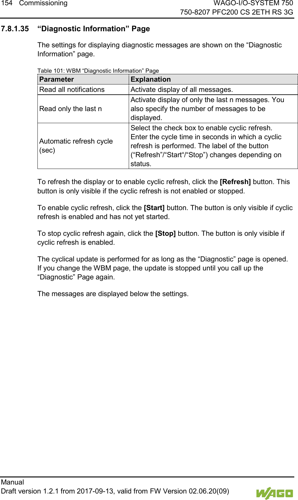 154 Commissioning WAGO-I/O-SYSTEM 750     750-8207 PFC200 CS 2ETH RS 3G Manual   Draft version 1.2.1 from 2017-09-13, valid from FW Version 02.06.20(09)   </dg_  7.8.1.35 &ldquo;Diagnostic Information&rdquo; Page The settings for displaying diagnostic messages are shown on the &ldquo;Diagnostic Information&rdquo; page. Table 101: WBM &ldquo;Diagnostic Information&rdquo; Page Parameter Explanation Read all notifications Activate display of all messages. Read only the last n Activate display of only the last n messages. You also specify the number of messages to be displayed. Automatic refresh cycle (sec) Select the check box to enable cyclic refresh.  Enter the cycle time in seconds in which a cyclic refresh is performed. The label of the button (&ldquo;Refresh&rdquo;/&ldquo;Start&ldquo;/&ldquo;Stop&rdquo;) changes depending on status.  To refresh the display or to enable cyclic refresh, click the [Refresh] button. This button is only visible if the cyclic refresh is not enabled or stopped. To enable cyclic refresh, click the [Start] button. The button is only visible if cyclic refresh is enabled and has not yet started. To stop cyclic refresh again, click the [Stop] button. The button is only visible if cyclic refresh is enabled. The cyclical update is performed for as long as the &ldquo;Diagnostic&rdquo; page is opened. If you change the WBM page, the update is stopped until you call up the &ldquo;Diagnostic&rdquo; Page again. The messages are displayed below the settings.     