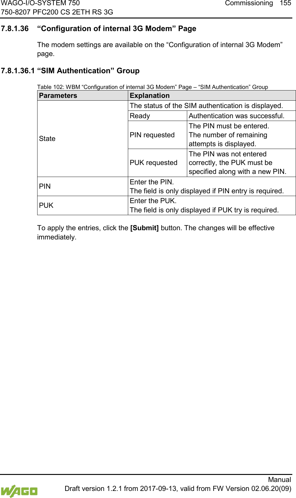 WAGO-I/O-SYSTEM 750 Commissioning 155 750-8207 PFC200 CS 2ETH RS 3G      Manual  Draft version 1.2.1 from 2017-09-13, valid from FW Version 02.06.20(09)  7.8.1.36 &ldquo;Configuration of internal 3G Modem&rdquo; Page The modem settings are available on the &ldquo;Configuration of internal 3G Modem&rdquo; page. 7.8.1.36.1 &ldquo;SIM Authentication&rdquo; Group Table 102: WBM &ldquo;Configuration of internal 3G Modem&rdquo; Page &ndash; &ldquo;SIM Authentication&rdquo; Group Parameters Explanation State The status of the SIM authentication is displayed. Ready Authentication was successful. PIN requested The PIN must be entered. The number of remaining attempts is displayed. PUK requested The PIN was not entered correctly, the PUK must be specified along with a new PIN. PIN Enter the PIN. The field is only displayed if PIN entry is required. PUK Enter the PUK. The field is only displayed if PUK try is required.  To apply the entries, click the [Submit] button. The changes will be effective immediately.  