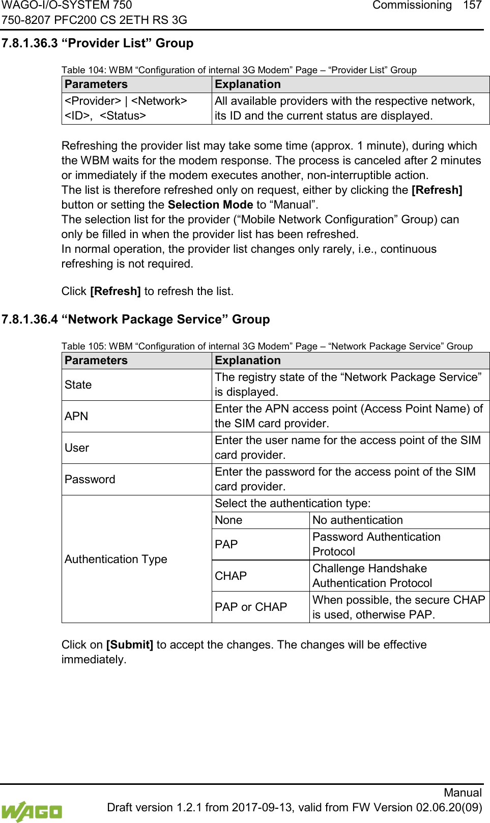 WAGO-I/O-SYSTEM 750 Commissioning 157 750-8207 PFC200 CS 2ETH RS 3G      Manual  Draft version 1.2.1 from 2017-09-13, valid from FW Version 02.06.20(09) 7.8.1.36.3 &ldquo;Provider List&rdquo; Group Table 104: WBM &ldquo;Configuration of internal 3G Modem&rdquo; Page &ndash; &ldquo;Provider List&rdquo; Group Parameters Explanation <Provider> | <Network> <ID>,  <Status> All available providers with the respective network, its ID and the current status are displayed.  Refreshing the provider list may take some time (approx. 1 minute), during which the WBM waits for the modem response. The process is canceled after 2 minutes or immediately if the modem executes another, non-interruptible action.  The list is therefore refreshed only on request, either by clicking the [Refresh] button or setting the Selection Mode to &ldquo;Manual&rdquo;.  The selection list for the provider (&ldquo;Mobile Network Configuration&rdquo; Group) can only be filled in when the provider list has been refreshed.  In normal operation, the provider list changes only rarely, i.e., continuous refreshing is not required. Click [Refresh] to refresh the list. 7.8.1.36.4 &ldquo;Network Package Service&rdquo; Group Table 105: WBM &ldquo;Configuration of internal 3G Modem&rdquo; Page &ndash; &ldquo;Network Package Service&rdquo; Group Parameters Explanation State The registry state of the &ldquo;Network Package Service&rdquo; is displayed. APN Enter the APN access point (Access Point Name) of the SIM card provider. User Enter the user name for the access point of the SIM card provider. Password Enter the password for the access point of the SIM card provider. Authentication Type Select the authentication type: None No authentication PAP Password Authentication Protocol CHAP Challenge Handshake Authentication Protocol PAP or CHAP When possible, the secure CHAP is used, otherwise PAP.  Click on [Submit] to accept the changes. The changes will be effective immediately.  