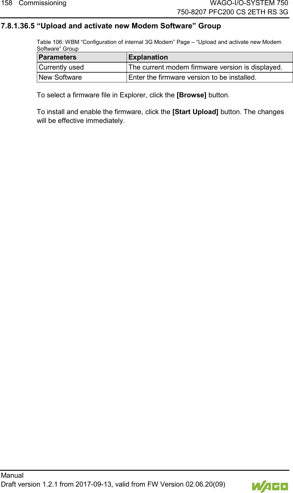 158 Commissioning WAGO-I/O-SYSTEM 750     750-8207 PFC200 CS 2ETH RS 3G Manual   Draft version 1.2.1 from 2017-09-13, valid from FW Version 02.06.20(09)   7.8.1.36.5 &ldquo;Upload and activate new Modem Software&rdquo; Group Table 106: WBM &ldquo;Configuration of internal 3G Modem&rdquo; Page &ndash; &ldquo;Upload and activate new Modem Software&rdquo; Group Parameters Explanation Currently used The current modem firmware version is displayed. New Software Enter the firmware version to be installed.  To select a firmware file in Explorer, click the [Browse] button. To install and enable the firmware, click the [Start Upload] button. The changes will be effective immediately.      
